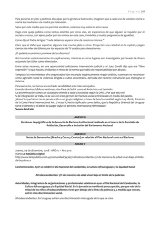P á g i n a | 45

Para ponerse en piel, y pedimos disculpas por la grotesca ilustración, imaginen que a cada uno de ustedes noche a
noche les insultaran a la madre por televisión.
Salvo por este medio que nos permite socializar, estamos muy solos en esta causa.
Hago esta queja pública como tantas estériles por otras vías, sin esperanzas de que alguien se inquiete por el
secreto a voces, con ajeno pudor por los omisos en este caso, inmóviles y mudos pregoneros de igualdad.
Como dijo el Padre Artigas: “nada debemos esperar sino de nosotros mismos.”
Claro que el daño que soportan algunos trae mucha plata a otros. Proyectan una catedral en la capital y pagan
cientos de miles de dólares por los espacios de TV usados para denostarnos.
¿El poderío económico proviene de los diezmos?
Acá transitan ostentosamente sin explicaciones, mientras en otros lugares son investigados por lavado de dinero
actuando San Dólar como silenciador.
Entre otros recursos, en una oportunidad solicitamos intervención judicial y el Juez Cavalli dijo que era “libre
expresión” lo que hacían, olvidando el resto de la norma que habla de responsabilidad por abusos.
Tampoco los movimientos afro organizados han encarado orgánicamente ningún análisis, y parecen no reconocer
como agresión racial la violencia dirigida a cultos ancestrales, derivada del racismo estructural que impregna el
sistema.
Penosamente, no hemos encontrado sensibilidad ante tales atropellos.
Usando términos bíblicos sentimos a los Pare de Sufrir como el Anticristo o el Leviatán.
La discriminación contra un ciudadano ofende a toda la sociedad según la ONU. ¿Por qué esta no?
Si de integración se trata, no la veo con este germen de fractura social entronizado en medio del paisito.
¿Acaso lo que hacen no es persecución a un grupo religioso, crimen de lesa humanidad según Ley 18026, Estatuto
de la Corte Penal Internacional Art. 7 inciso h, hecho tipificado como delito, que la República Oriental del Uruguay
tiene el derecho y el deber de juzgar según el derecho internacional refrendado?
Susana Andrade


                                                     ANEXO III
     Versiones taquigráficas de la denuncia de Racismo Institucional realizada en el marco de la Comisión de
                           Población, Desarrollo e Inclusión del Parlamento Nacional


                                                 ANEXO IV
         Notas de Semanarios (Brecha y Caras y Caretas) en relación al Plan Nacional contra el Racismo

                                                     ANEXO V

Jueves, 04 de diciembre, 2008 - AÑO 12 – Nro.3110
Diario La República Digital
http://www.larepublica.com.uy/comunidad/343657-afrodescendientes-57-de-menores-de-edad-viven-bajo-el-limite-
de-la-pobreza

Conmemoración. Ayer se celebró el Día Nacional del Candombe, la Cultura Afrouruguaya y la Equidad Racial


                  Afrodescendientes: 57% de menores de edad viven bajo el límite de la pobreza


Autoridades, integrantes de organizaciones y profesionales celebraron ayer el Día Nacional del Candombe, la
        Cultura Afrouruguaya y la Equidad Racial. En la jornada se manifestó preocupación, porque más de la
        mitad de los niños afrodescendientes viven por debajo de la línea de pobreza y, a medida que crecen,
        sufren más discriminación social.
Afrodescendientes. En Uruguay sufren una discriminación más aguda de lo que se cree.
 