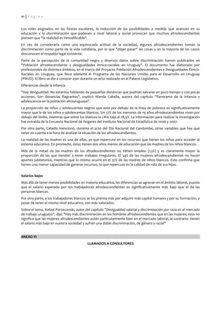 46 | P á g i n a


Los roles asignados en las fiestas escolares, la reducción de las posibilidades a medida que avanzan en su
educación y la discriminación que padecen a nivel laboral y social provocan que muchos afrodescendientes
piensen que "la realidad es inmodificable".
En vez de considerarla como una equivocada actitud de la sociedad, algunos afrodescendientes toman la
discriminación como parte de la vida cotidiana, por lo que "dejan pasar" las cosas y en la mayoría de los casos
desconocen el respaldo legal existente.
Parte de la percepción de la comunidad negra y diversos datos sobre discriminación fueron publicados en
"Población afrodescendiente y desigualdades étnico-raciales en Uruguay". El documento fue elaborado por
profesionales de distintos ámbitos, en el marco del Proyecto Población Afrodescendientes y Desigualdades Étnico-
Raciales en Uruguay, que lleva adelante el Programa de las Naciones Unidas para el Desarrollo en Uruguay
(PNUD). El libro se dio a conocer ayer durante un acto realizado en el Palacio Legislativo.
Diferencias desde la infancia
"Hay desigualdad. No estamos hablando de pequeñas distancias que podrían salvarse en poco tiempo y con pocas
acciones. Son distancias flagrantes", explicó Wanda Cabella, autora del capítulo "Panorama de la infancia y
adolescencia en la población afrouruguaya".
La proporción de niños y adolescentes negros que está por debajo de la línea de pobreza es significativamente
mayor que la de los niños y adolescentes blancos. Un 57% de los menores de 19 años afrodescendientes viven por
debajo del límite, mientras que entre los blancos la cifra baja al 28,5%. La información para realizar la investigación
fue extraída de la Encuesta Nacional de Hogares del Instituto Nacional de Estadística de 2006 y 2007.
Por otra parte, Cabella mencionó, durante el acto del Día Nacional del Candombe, otras variables que hay que
tener en cuenta a la hora de analizar la situación de los afrodescendientes.
La realidad de las madres es una de ellas, ya que repercute en los recursos que tienen los niños para acceder al
sistema educativo. En promedio, éstas tienen dos años menos de educación que las madres de los niños blancos.
Más de la mitad de las madres de los afrodescendientes no tienen empleo (53%) y es claramente mayor la
proporción de las que tienden a tener trabajos irregulares. El 54% de las mujeres afrodescendientes no hacen
aportes jubilatorios, mientras que lo mismo ocurre en el 37% de las madres de niños blancos. Esto confirma que
tienen una menor capacidad de generar recursos, lo que repercute en la calidad de vida de sus hijos.


Salarios bajos
Más allá de tener menos posibilidades en materia educativa, las diferencias se agravan en el ámbito laboral, puesto
que el salario esperado por los trabajadores afrodescendientes es significativamente más bajo que el de las
personas blancas.
Por otra parte, a los trabajadores blancos se los premia más por adquirir más capital humano y por su formación; a
pesar de tener el mismo nivel educativo, son más valorados.
Sobre el tema, Rafael Porzecanski, autor del capítulo "Desigualdad salarial y discriminación por raza en el mercado
de trabajo uruguayo", dijo: "Hay más discriminación en los hombres afrodescendientes que en las mujeres; esto no
significa que las mujeres afrodescendientes estén particularmente bien en el mercado laboral, al contrario: tienen
el salario más bajo en nuestra sociedad y sufren una doble discriminación, de género y racial"


ANEXO VI
                                            LLAMADOS A CONSULTORES
 