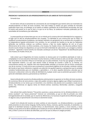 47 | P á g i n a


                                                         ANEXO VII

PRESENCIAS Y AUSENCIAS DE LOS AFRODESCENDIENTES EN LOS LIBROS DE TEXTO ESCOLARES 49
   Fernanda Sosa


   En este breve artículo se presentan las conclusiones de una investigación que rastreó cómo son mostrados los
afrodescendientes en libros de texto escolares. Para este trabajo se analizó una gran cantidad de manuales
publicados hasta 2005, sin embargo, no se realizó un análisis cuantitativo de la información encontrada, sino que
el interés está puesto en lo que se dice y lo que no en los libros. Se analizaron manuales publicados por las
autoridades de la enseñanza y por editoriales.


   La preocupación por el tema tiene que ver con un interés por la construcción de la identidad de los uruguayos y
el lugar que en ella los afrodescendientes han ocupado. “La identidad es una construcción que se relata. Se
establecen acontecimientos fundadores, casi siempre referidos a la apropiación de un territorio por un pueblo o a
la independencia lograda enfrentando a los extraños. Se van sumando las hazañas en las que los habitantes
defienden ese territorio, ordenan sus conflictos internos y fijan los modos legítimos de vivir en él para
diferenciarse de los otros. Los libros escolares, y los museos, los rituales cívicos y los discursos políticos fueron
durante mucho tiempo los dispositivos con que se formuló la identidad de cada nación y se consagró su retórica
narrativa” . Siguiendo a García Canclini, los manuales constituyen uno de los “dispositivos” de identificación junto
a los museos, los rituales cívicos, etc.


   Cabe aclarar que el diagnóstico de textos escolares no alcanza para ver el problema planteado en toda su
complejidad. En el acto educativo intervienen muchos factores y el libro de texto es sólo uno de ellos. Cómo hacen
uso de los libros los docentes influye en el mensaje que se acaba emitiendo. A eso hay que agregar un elemento
más importante todavía y es que cada alumno recibe el mensaje de acuerdo a quién es, su historia, sus
conocimientos previos, etc. Dejando clara esta imprescindible salvedad, se reconoce que los textos constituyen
uno de los recursos “a través de los que se presenta el conocimiento legítimo en las escuelas: contienen visiones
del mundo al que hacen referencia y suponen una selección de aquellos aspectos y perspectivas que la sociedad
considera fundamentales para ser enseñados y aprendidos (…). Es decir, aquellos elementos culturales que se
reconocen y seleccionan como las señas de identidad de un grupo social y que se pretende que pasen a formar
parte de la identidad colectiva y personal de sus miembros” .


   Hasta la década del noventa los afrodescendientes prácticamente no aparecen en los libros de texto escolares.
De numerosos libros de texto previos a 1990 sólo pueden extraerse algunas páginas que reflejan la presencia de
afrodescendientes en los temas que se transmiten a los miembros más jóvenes de la sociedad a través de los
textos. Hay referencias en algunos temas de Historia (temas: esclavitud, Montevideo colonial) y Geografía
(población).


   Este artículo bien podría llamarse “Frecuentes ausencias y pocas presencias de los afrodescendientes en los
textos escolares”. Las “pocas presencias” merecen ser comentadas, ya que en ellas ha primado una visión
homogeneizadora de la sociedad, que no asume las diferencias y no reconoce el aporte de los diferentes grupos.
En algunos casos, la aproximación a los temas es claramente racista.


   A partir de la década del noventa se notan cambios en esta situación. Los afrodescendientes y sus aportes
están presentes en otros temas: lenguaje, familia, barrios, fiestas, creencias, aportes musicales, el candombe y su
papel en la identidad nacional, la cuestión étnica y la discriminación. Estos cambios, a veces notorios, a veces
tímidos, se ven tanto en los libros editados por el Estado (en el marco de MECAEP o en el marco del Programa “Un
niño, un libro”) como en los libros de editoriales, que son los que se utilizan en colegios privados.




49 http://www.anep.edu.uy/educarnos/educarnos_1/educarnos01/educ_01_apo_04.html
 