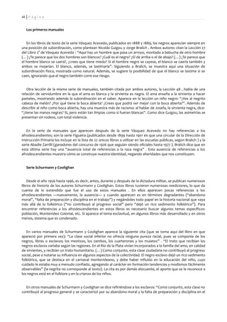 48 | P á g i n a


   Los primeros manuales


   En los libros de texto de la serie Vásquez Acevedo, publicados en 1888 y 1889, los negros aparecían siempre en
una posición de subordinación, como plantean Nicolás Guigou y Jorge Bralich . Ambos autores citan la Lección 27
del Libro 2° de Vásquez Acevedo : “Aquí hay un hombre que pasa un arroyo, montado a babucha de otro hombre
(…) ¿Te parece que los dos hombres son blancos? ¿Cuál es el negro? ¿El de arriba o el de abajo? (…) ¿Te parece que
el hombre blanco se caerá?, ¿crees que tiene miedo? Si el hombre negro se cayese, el blanco se caería también y
ambos se mojarían. El blanco, además, se lastimaría”. Siguiendo a Bralich, se muestra aquí una situación de
subordinación física, mostrada como natural. Además, se sugiere la posibilidad de que el blanco se lastime si se
caen, ignorando que el negro también corre ese riesgo.


   Otra lección de la misma serie de manuales, también citada por ambos autores, la Lección 48 , habla de una
relación de servidumbre en la que el ama es blanca y la sirvienta es negra. El ama enseña a la sirvienta a hacer
pasteles, mostrando además la subordinación en el saber. Aparece en la lección un niño negro: “¿Ves al negrito
cabeza de melón? ¿Por qué tiene la boca abierta? ¿Crees que podrá ver mejor con la boca abierta?”. Además de
describir al niño como boca abierta, hay una muestra más de racismo: al hablar de Josefa, la sirvienta negra, dice:
“¿tiene las manos negras? Sí, pero están tan limpias como si fueran blancas”. Como dice Guigou, las asimetrías se
presentan sin rodeos, con total violencia.


   En la serie de manuales que aparecen después de la serie Vásquez Acevedo no hay referencias a los
afrodescendientes; son la serie Figueira (publicados desde 1899 hasta 1901 en que una circular de la Dirección de
Instrucción Primaria los incluye en la lista de 22 únicos libros a utilizar en las escuelas públicas, según Bralich ) y la
serie Abadie Zarrilli (ganadores del concurso de 1926 que seguían siendo oficiales hasta 1977 ). Bralich dice que en
esta última serie hay una “ausencia total de referencias a la raza negra” . Esta ausencia de referencias a los
afrodescendientes muestra cómo se construye nuestra identidad, negando alteridades que nos constituyen.


   Serie Schurmann y Coolighan


    Desde el año 1956 hasta 1996, es decir, antes, durante y después de la dictadura militar, se publican numerosos
libros de historia de los autores Schurmann y Coolighan. Estos libros tuvieron numerosas reediciones, lo que da
cuenta de lo extendido que fue el uso de estos manuales . En ellos aparecen pocas referencias a los
afrodescendientes —nuevamente, la ausencia— y cuando aparecen es en términos degradantes (“abandono
moral”, “falta de preparación y disciplina en el trabajo”) y negándoles todo papel en la historia nacional que vaya
más allá de lo folklórico (“no contribuyó al progreso social” pero “dejó un rico sedimento folklórico”). Para
encontrar referencias a los afrodescendientes en estos libros es necesario buscar algunos temas específicos:
población, Montevideo Colonial, etc. Sí aparece el tema esclavitud, en algunos libros más desarrollado y en otros
menos, sistema que es condenado.


   En varios manuales de Schurmann y Coolighan aparece la siguiente cita (que se toma aquí del libro en que
apareció por primera vez): “La clase social inferior no ofrecía ninguna pureza racial, pues se componía de los
negros, libres o esclavos; los mestizos, los zambos, los cuarterones y los mulatos” . “El trato que recibían los
negros esclavos variaba según las regiones. En el Río de la Plata vivían incorporados a la familia del amo, en calidad
de sirvientes, y recibían un trato humanitario. (…) Como conjunto, esta clase ciudadana no contribuyó al progreso
social, pese a notarse su influencia en algunos aspectos de la colectividad. El negro esclavo dejó un rico sedimento
folklórico, que se destaca en el carnaval montevideano, y debe haber influido en la educación del niño, cuyo
cuidado le estaba muy a menudo confiado, agregando al carácter en formación tendencias y modismos fácilmente
observables” (la negrita no corresponde al texto). La cita es por demás elocuente, el aporte que se le reconoce a
los negros está en el folklore y en la crianza de los niños.


  En otros manuales de Schurmann y Coolighan se dice refiriéndose a los esclavos: “Como conjunto, esta clase no
contribuyó al progreso general y se caracterizó por su abandono moral y la falta de preparación y disciplina en el
 