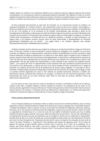 49 | P á g i n a


trabajo. Dejaron en cambio un rico sedimento folklórico que se observa todavía en algunos aspectos del carnaval
montevideano y en la producción artística de destacados pintores nacionales” (las negritas no están en el texto
original). Nuevamente está la referencia al aporte al carnaval y a la pintura nacional (aunque no se especifica a qué
pintores se refiere). Esta referencia al “rico sedimento folklórico” aparece también en otros textos .


   El tema esclavitud está presente en esta serie de manuales. En un manual para escuela se condena a la
esclavitud tachándola de “comercio infame”. Hay explicaciones acerca de qué era un esclavo, cómo llegaron a
América, la peripecia que los esclavos vivían desde que eran capturados hasta que eran vendidos. La ubicación que
se les da a los esclavos es la de sirvientes en las familias montevideanas, idea discutida a partir de las
investigaciones de Montaño. La idea de que en el Río de la Plata el lugar de los esclavos era sólo el doméstico está
expuesta de esta manera: “El tratamiento que recibían los negros esclavos variaba según las regiones. En el Río de
la Plata vivían incorporados a la familia del amo, en calidad de sirvientes, y recibían un trato humanitario. Los
negros libres y los mestizos carecían muchas veces de oficio determinado y desempeñaban las funciones
generalmente desdeñadas por los demás” . Los negros libres y los mestizos aparecen aquí siempre
desempeñando funciones “desdeñadas por los demás”.


   También se plantea el tema del trato que recibían los esclavos en el viaje hacia América y luego en el Río de la
Plata. Se dice que “recibían un trato humanitario” aunque “podían ser castigados si no cumplían”. En uno de los
manuales se establece que en Hispanoamérica, además de esclavos desempeñando el servicio doméstico, había
esclavos dedicados al trabajo en plantaciones y se habla de un trato dispar según el trabajo al que se dedicara el
esclavo, aunque el tema del trato a los esclavos está reglamentado. La idea de que, a diferencia de los esclavos de
“tala” (es decir, los de las plantaciones), los esclavos domésticos eran tratados con “consideración y afecto” está
argumentada: “No hay que olvidar que representaban un valor material al que convenía, de cualquier manera,
cuidar” . ¿Los esclavos de “tala” no representaban un bien material? Falta aquí considerar el papel económico de
los esclavos en las plantaciones y explicar por qué se los hacía trabajar en duras condiciones aun a riesgo de
perderlos. Los esclavos de tala eran los de las plantaciones de azúcar, tabaco, algodón, “su vida solía ser dura y
miserable. Cumplían largas jornadas de trabajo bajo la amenaza de instrumentos de castigo como el látigo, el cepo
o la prisión; dormían separados por sexos si eran solteros, en grandes barracones colectivos y recibían una
alimentación apenas suficiente para mantener sus energías. La ausencia de una intervención generosa y bien
intencionada por parte de sus amos fomentó, sobre todo en este tipo de esclavos, distintas formas de
delincuencia y depravación” .


   Por otra parte, el buen trato hacia los esclavos domésticos consistía en enseñarles el idioma de los blancos,
vestirlos como ellos y exigirles limpieza y buenos modales de acuerdo a los parámetros de los amos. En los
esclavos de tala, siguiendo el manual, la falta de esa “intervención generosa y bien intencionada” del amo hacia el
esclavo llevaría a los esclavos a “distintas formas de delincuencia y depravación”. La “intervención generosa”
consistía en incorporar al negro a la cultura blanca, en la que ocupaba un lugar subordinado.


   Textos escolares del período dictatorial


    En los manuales editados por la dictadura militar se repite la ausencia de los afrodescendientes, salvo en temas
específicos. Están los afrodescendientes al hablar de la esclavitud, a la que se cataloga como “lamentable sistema”
. Al hablar de población vuelve a aparecer el tema, se dan datos de cantidad de inmigrantes (africanos, italianos,
franceses, etc.). “Así, durante los primeros años de la República, a pesar de sus luchas internas, mostró al mundo
su capacidad de transformarse en un crisol de razas del cual saldría el elemento humano que hoy la habita;
hombres de diverso origen, admiten como suyas todas las tradiciones de esta tierra” . No hay que confundirse en
la interpretación de esta cita, pues las tradiciones que se recogen en el libro son las traídas por el conquistador.
Ejemplo claro de ello es la noción de familia que se presenta (padre, madre e hijos con clara distribución de tareas
por sexo). Se hace hincapié en las “tradiciones de esta tierra”, pues a lo largo de los manuales de esta serie se
critica a las ideas “foráneas” y “subversivas”. Para explicitar esto bastan las siguientes citas: “En las raíces de
algunas de nuestras actuales familias aparece muchas veces, la persona de un indio, de un poblador, de un
esclavo, que formó familia en este suelo y que con su sangre, sin saberlo nosotros, nos ha transmitido muy
fuertemente el amor a la Patria y el arraigo a Nuestra Tierra”. Se reconoce el aporte de la sangre, pero el tipo de
 