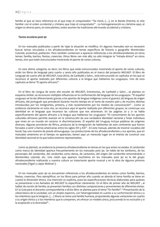 50 | P á g i n a


familia al que se hace referencia es el que trajo el conquistador: “Se inició, (…), en la Banda Oriental, la vida
familiar con el orden occidental y cristiano que trajo el conquistador” . La homogeneización es clarísima aquí, el
origen es diverso pero, en este planteo, todos asumen las tradiciones del mundo occidental y cristiano.


   Textos escolares post 90


  En los manuales publicados a partir de 1990 la situación se modifica. En algunos manuales aún es necesario
buscar temas vinculados a los afrodescendientes en temas específicos de historia o geografía: Montevideo
Colonial, esclavitud, población. Pero también comienzan a aparecer referencias a los afrodescendientes en otros
temas: familia, barrios, fiestas, creencias. Otros libros van más allá, no sólo integran la “mirada étnica” en otros
temas, sino que están estructurados mostrando el aporte de varias culturas.


   En esta última categoría, es decir, los libros que están estructurados mostrando el aporte de varias culturas,
están los libros de lenguaje para cuarto y sexto año publicados en el marco del proyecto MECAEP. El libro de
Lenguaje de cuarto año de MECAEP, Casa dicha, de Garibaldi y Salvo , está estructurado en capítulos en los que se
reconoce el aporte realizado por diferentes culturas a la lengua que hablamos los uruguayos. Uno de esos
capítulos se llama “El aporte africano”.


   En el libro de Lengua de sexto año escolar de MECAEP, Entretextos, de Garibaldi y Salvo , se plantea un
esquema similar: se reconocen múltiples influencias en la conformación del lenguaje de los uruguayos. “El español
uruguayo se ha ido diferenciando gracias a los aportes de lenguas indígenas como el guaraní, de lenguas de origen
africano, del portugués que prevaleció durante mucho tiempo en el norte de nuestro país y de muchos idiomas
introducidos por los inmigrantes, primero, y más recientemente por los medios de comunicación” . Como se
evidencia claramente en esta cita, se reconoce aquí el aporte realizado por diferentes grupos; se construye una
identidad en el lenguaje que reconoce las culturas que nos atraviesan. En las páginas 20 y 21 se habla
específicamente del aporte africano a la lengua que hablamos los uruguayos: “El conocimiento de los aportes
culturales africanos permite avanzar en la construcción de una verdadera identidad nacional y forjar individuos
que vivan en un mundo sin racismo ni discriminaciones. El español del Uruguay incluye palabras de orígenes
diversos. Algunas provienen de África, producto de la inmigración de habitantes de este continente que fueron
forzados a venir a tierras americanas entre los siglos XVI y XIX” . En este manual, además de mostrar vocablos del
bozal, hay una muestra de poesía afrouruguaya. Las producciones de los afrodescendientes y sus aportes, que en
manuales anteriores en el tiempo no aparecían, tienen aquí un merecido lugar en el intento de construir una
identidad nacional en la que todos estemos representados.


   Como se planteó, se evidencia la presencia afrodescendiente en temas en los que antes no estaba. El candombe
como marca de identidad aparece frecuentemente en los manuales post 90. Se habla de los tambores, de los
personajes del candombe, del candombe como danza, de cantantes, del origen del candombe remontándolo a
Montevideo colonial, etc. Una visión que aparece muchísimo en los manuales post 90 es la del grupo
afrodescendiente realizando a nuestra cultura un importante aporte musical y en la obra de algunos pintores
nacionales (Figari y López Molinari ).


    En los manuales post 90 se encuentran referencias a los afrodescendientes en temas como familia, barrios,
fiestas, creencias. Para ejemplificar, en los libros para primer año cuando se aborda el tema familia se tiene en
cuenta la dimensión étnica. Esa intención es explícita, pues las especificaciones técnicas elaboradas para quienes
se presentaran a los llamados de MECAEP lo especifican claramente. En el libro de primer año de MECAEP , al
hablar de noción de familia, se presentan familias con distintas composiciones y provenientes de diferentes etnias.
En la Guía para el docente correspondiente a dicho libro se plantea para el tema “En familia”: “Presentación de la
célula básica de la sociedad, con un amplio espectro, con heterogeneidad en cuanto a su conformación étnica y a
los miembros que la integran. (…) Ahora se toma una familia humana, proponiendo algunas variaciones en cuanto
a su origen étnico y a los miembros que la componen, sin ofrecer un modelo único, procurando la no exclusión y sí
la aceptación a la diversidad” .
 