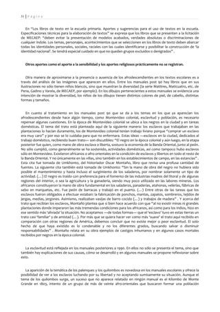 51 | P á g i n a


   En “Los libros de texto en la escuela primaria. Aportes y sugerencias para el uso de textos en la escuela.
Especificaciones técnicas para la elaboración de textos” se expresa que los libros que se presenten a la licitación
de MECAEP: “deben evitar la presentación de modelos acabados, verdades absolutas o discriminaciones de
cualquier índole. Los temas, personajes, acontecimientos que se seleccionen en los libros de texto deben abarcar
todas las identidades personales, sociales, raciales con las cuales identificarse y posibilitar la construcción de ‘la
identidad nacional’. Se tendrá especial cuidado en que no queden grupos excluidos o denigrados” .


   Otros aportes como el aporte a la sensibilidad y los aportes religiosos prácticamente no se registran.


    Otra manera de aproximarse a la presencia o ausencia de los afrodescendientes en los textos escolares es a
través del análisis de las imágenes que aparecen en ellos. Entre los manuales post 90 hay libros que en sus
ilustraciones no sólo tienen niños blancos, sino que muestran la diversidad (la serie Matitres, Maticuatro, etc. de
Pena, Gadino y Varela, de MECAEP, por ejemplo). En los dibujos pertenecientes a estos manuales se evidencia una
intención de mostrar la diversidad, los niños de los dibujos tienen distintos colores de piel, de cabello, distintas
formas y tamaños.


   En cuanto al tratamiento en los manuales post 90 que se da a los temas en los que ya aparecían los
afrodescendientes desde hace algún tiempo, como Montevideo colonial, esclavitud y población, es necesario
repensar algunas cuestiones. En la época de Montevideo colonial se ubica a los negros en la ciudad y en tareas
domésticas. El tema del trato está planteado aquí de la siguiente manera: los esclavos que trabajaban en las
plantaciones lo hacían duramente, los de Montevideo colonial tenían trabajo liviano porque “comprar un esclavo
era muy caro” y por eso se lo cuidaba para que no enfermara. Estas ideas —esclavos en la ciudad, dedicados al
trabajo doméstico, recibiendo buen trato— son discutibles: “El negro en la época colonial y aún luego, en la etapa
posterior fue quien, como mano de obra esclava o liberta, sostuvo la economía de la Banda Oriental, junto al peón.
No sólo cumplió, como generalmente se ha sostenido, actividades domésticas, así como tampoco hubo esclavos
sólo en Montevideo. Existieron africanos o afro-orientales en la condición de esclavos y libertos en todo el resto de
la Banda Oriental. Y no únicamente en las villas, sino también en los establecimientos de campo, en las estancias” .
Esta cita fue tomada de Umkhonto, del historiador Oscar Montaño, libro que revisa una profusa cantidad de
fuentes. La siguiente cita también está tomada de Umkhonto: “Sin la mano de obra del negro no hubiera sido
posible el mantenimiento y hasta incluso el surgimiento de los saladeros, por nombrar solamente un tipo de
actividad. (…) El negro es traído con preferencia para el fomento de las industrias madres del litoral y de algunas
regiones del interior, o sea la agricultura y la ganadería, siendo muy poco utilizado en las labores mineras. Los
africanos constituyeron la mano de obra fundamental en los saladeros, panaderías, atahonas, velerías, fábricas de
sebo en marquetas, etc. Fue peón de barracas y trabajó en el puerto. (…) Entre otras de las tareas que los
esclavos fueron obligados a efectuar estaban: la fabricación de ponchos, mantas, zapatos, sombreros, tejidos de
jergas, medias, jergones. Asimismo, realizaban vasijas de barro cocido (…) y trabajos de madera” . Y acerca del
trato que recibían los esclavos, Montaño plantea que si bien hace acuerdo con que “al no existir minas ni grandes
plantaciones donde imperaron las más tremendas condiciones para los africanos, así como para los indios, hizo en
ese sentido más ‘aliviada’ la situación. No aceptamos —de todas formas— que el ‘esclavo’ tuvo en estas tierras un
trato casi ‘familiar’ y de amistad (…). Por más que se quiera hacer ver como más ‘suave’ el trato aquí recibido en
comparación con otras regiones de América, debemos concluir que no existe mejor o peor esclavitud. El solo
hecho de que haya existido es lo condenable y no los diferentes grados, buscando salvar o disminuir
responsabilidades” . Montaño relata en su obra ejemplos de castigos inhumanos y en algunos casos mortales
recibidos por negros en la época colonial.


   La esclavitud está reflejada en los manuales posteriores a 1990. En ellos no sólo se presenta el tema, sino que
también hay explicaciones de sus causas, cómo se desarrolló y en algunos manuales se propone reflexionar sobre
esto.


  La aparición de la temática de los palenques y los quilombos es novedosa en los manuales escolares y ofrece la
posibilidad de ver a los esclavos luchando por su libertad y no aceptando sumisamente su situación. Aunque el
tema de los quilombos surge, un suceso que no aparece relatado en ningún manual es el Kilombo de Monte
Grande en 1803, intento de un grupo de más de veinte afro-orientales que buscaron formar una población
 
