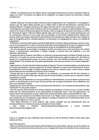 53 | P á g i n a


- "RASTA". Las diferencias entre los folletos fueron comentadas irónicamente en Cerdos y Pimienta:"Todos los
negros son rasta"; "Los blancos son dignos de una fotografía. Los negros merecen una ilustración y todavía
semiabstracta".


- También señaló que "los blancos deben informarse sobre el significado de ser "seropositivo" y "seronegativo",
mientras que "los negros deben aprender (¡en un folleto sobre el Sida!) de discriminación y derechos de los
afrodescendientes". Consignó además que "los negros interesan menos" a los auspiciantes (10 contra tres).
- Al día siguiente, otro blog, Cursos Para/lelos, tomó el tema. Daniela, su creadora, recordó la polémica suscitada
cuando el ex ministro de Economía, Ignacio de Posadas, criticó el Congreso de Educación de la Anep y lo calificó
de "merienda de negros". Sobre los folletos, Daniela, dijo, entre otras cosas, que "la mente iluminada que creó
los mencionados impresos no tuvo mejor idea que distinguir la información equitativamente: folletos para
blancos, folletos para negros. Más allá de la alevosa diferencia de diseño para ambos (temática rasta y dibujos en
lugar de fotografías para los `afrodescendientes`), lo interesante es la desigualdad en cuanto a la cantidad de
auspiciantes".
- SÍ PERO NO. La directora del Programa de Sida del MSP, María Luz Osimani, dijo que desde que asumió, en 2005,
una de sus preocupaciones "es que en el área de salud había una homogeneización de que los uruguayos somos
todos iguales, blancos, y que hay poco reconocimiento de que 9% de la población es afrodescendiente".
- "En esa preocupación es que integra el programa de Sida una persona que es del movimiento afro, Andrés
Urioste. Y posteriormente comenzamos a trabajar mensajes y acciones hacia esta población y con esta
población", dijo Osimani.
- En agosto de 2006 se reunieron ocho ONGs y se conformó un grupo para producir el folleto. El diseño es de una
artista afro y ha tenido "un enorme atractivo. Lo han pedido incluso para colgarlo la gente afro. Me llaman la
atención los cuestionamientos porque me parece precioso. Pero hay distintas percepciones sobre el arte",
señaló Osimani. "Fue evaluado por las propias organizaciones como que por primera vez se estaba trabajando",
añadió.
- Según la jerarca, "la única disconformidad que llegó al Programa "fue de un afrodescendiente, vinculado al área
de la salud, que planteó su sorpresa porque esto se estaba realizando y lo sentía como discriminatorio. Ni de la
comunidad afro ni de otro lugar nos llegó al programa una crítica en relación a esto", contó la jerarca. Añadió
que los folletos fueron repartidos en Carnaval y en las Llamadas.
- Osimani dijo que lo que pretendían "atender era no solamente a la prevención del VIH sino fortalecer la
identidad afro. Es el primer folleto que sale para los afro de esta temática y creíamos que era necesario resaltar
sus derechos", sostuvo.
- "RACISTA". Silva, de Mundo Afro, no cree que el folleto sea "discriminatorio. Lo es pero desde un punto de vista
positivo. La discriminación existe y es por eso que está bien que se pongan los derechos. No es subestimar, sino
que es una necesidad", sostuvo.
- Agregó que los colores del folleto "son los que típicamente identifican" a la comunidad afrodescendiente y que
la ilustración "es una opción creativa".
- Silva dice que hay discriminación en el sistema sanitario, por ejemplo en el menor acceso a la salud. También
señaló que hay "desconocimiento" de las enfermedades de propensión étnica. "Hay más hipertensión y las
mujeres tienen más propensión a miomas. Además hay ausencia de política sobre la anemia falsiforme", dijo.
- Urioste cree que comparar los dos folletos tiene de por sí una "lógica racista. Los productos no son evaluados
por la calidad sino por contraposición a algo. Además, se compara al material con un material para niños. Es una
subestimación flagrante y racista", sostuvo.
- "Este folleto discrimina en forma positiva", dijo. Urioste consideró que hay discriminación hacia los
afrodescendientes en el sistema de salud, por ejemplo en el trato médico.
i     Links.    Cerdos      y     Pimienta:    http://cerdosypimienta.blogspot.com/       y    Cursos    Para/lelos
http://cursosparalelos.blogspot.com/

   La cifra


9.649 es la cantidad de casos notificados hasta diciembre de 2006 de VIH-Sida. El MSP no tiene datos sobre
cuántos son afros.

Usted "tiene derecho"
- María Luz Osimani, directora del Programa Sida del Ministerio de Salud Pública, dijo que uno de los folletos fue
"realizado" para jóvenes del sistema educativo, con un lenguaje del sistema de enseñanza formal, mientras que
 