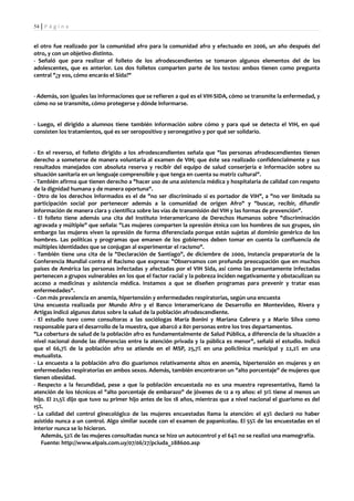 54 | P á g i n a


el otro fue realizado por la comunidad afro para la comunidad afro y efectuado en 2006, un año después del
otro, y con un objetivo distinto.
- Señaló que para realizar el folleto de los afrodescendientes se tomaron algunos elementos del de los
adolescentes, que es anterior. Los dos folletos comparten parte de los textos: ambos tienen como pregunta
central "¿y vos, cómo encarás el Sida?"


- Además, son iguales las informaciones que se refieren a qué es el VIH-SIDA, cómo se transmite la enfermedad, y
cómo no se transmite, cómo protegerse y dónde informarse.


- Luego, el dirigido a alumnos tiene también información sobre cómo y para qué se detecta el VIH, en qué
consisten los tratamientos, qué es ser seropositivo y seronegativo y por qué ser solidario.


- En el reverso, el folleto dirigido a los afrodescendientes señala que "las personas afrodescendientes tienen
derecho a someterse de manera voluntaria al examen de VIH; que éste sea realizado confidencialmente y sus
resultados manejados con absoluta reserva y recibir del equipo de salud conserjería e información sobre su
situación sanitaria en un lenguaje comprensible y que tenga en cuenta su matriz cultural".
- También afirma que tienen derecho a "hacer uso de una asistencia médica y hospitalaria de calidad con respeto
de la dignidad humana y de manera oportuna".
- Otro de los derechos informados es el de "no ser discriminado si es portador de VIH", a "no ver limitada su
participación social por pertenecer además a la comunidad de origen Afro" y "buscar, recibir, difundir
información de manera clara y científica sobre las vías de transmisión del VIH y las formas de prevención".
- El folleto tiene además una cita del Instituto Interamericano de Derechos Humanos sobre "discriminación
agravada y múltiple" que señala: "Las mujeres comparten la opresión étnica con los hombres de sus grupos, sin
embargo las mujeres viven la opresión de forma diferenciada porque están sujetas al dominio genérico de los
hombres. Las políticas y programas que emanen de los gobiernos deben tomar en cuenta la confluencia de
múltiples identidades que se conjugan al experimentar el racismo".
- También tiene una cita de la "Declaración de Santiago", de diciembre de 2000, instancia preparatoria de la
Conferencia Mundial contra el Racismo que expresa: "Observamos con profunda preocupación que en muchos
países de América las personas infectadas y afectadas por el VIH Sida, así como las presuntamente infectadas
pertenecen a grupos vulnerables en los que el factor racial y la pobreza inciden negativamente y obstaculizan su
acceso a medicinas y asistencia médica. Instamos a que se diseñen programas para prevenir y tratar esas
enfermedades".
- Con más prevalencia en anemia, hipertensión y enfermedades respiratorias, según una encuesta
Una encuesta realizada por Mundo Afro y el Banco Interamericano de Desarrollo en Montevideo, Rivera y
Artigas indicó algunos datos sobre la salud de la población afrodescendiente.
- El estudio tuvo como consultoras a las sociólogas María Bonini y Mariana Cabrera y a Mario Silva como
responsable para el desarrollo de la muestra, que abarcó a 801 personas entre los tres departamentos.
"La cobertura de salud de la población afro es fundamentalmente de Salud Pública, a diferencia de la situación a
nivel nacional donde las diferencias entre la atención privada y la pública es menor", señaló el estudio. Indicó
que el 66,7% de la población afro se atiende en el MSP, 25,7% en una policlínica municipal y 22,2% en una
mutualista.
- La encuesta a la población afro dio guarismos relativamente altos en anemia, hipertensión en mujeres y en
enfermedades respiratorias en ambos sexos. Además, también encontraron un "alto porcentaje" de mujeres que
tienen obesidad.
- Respecto a la fecundidad, pese a que la población encuestada no es una muestra representativa, llamó la
atención de los técnicos el "alto porcentaje de embarazo" de jóvenes de 12 a 19 años: el 31% tiene al menos un
hijo. El 21,5% dijo que tuvo su primer hijo antes de los 18 años, mientras que a nivel nacional el guarismo es del
15%.
- La calidad del control ginecológico de las mujeres encuestadas llama la atención: el 43% declaró no haber
asistido nunca a un control. Algo similar sucede con el examen de papanicolau. El 55% de las encuestadas en el
interior nunca se lo hicieron.
   Además, 52% de las mujeres consultadas nunca se hizo un autocontrol y el 64% no se realizó una mamografía.
   Fuente: http://www.elpais.com.uy/07/06/27/pciuda_288600.asp
 