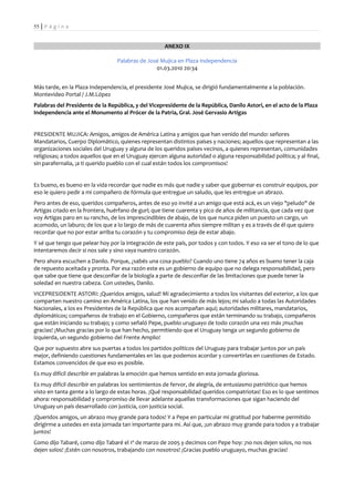 55 | P á g i n a


                                                      ANEXO IX

                                  Palabras de José Mujica en Plaza Independencia
                                                 01.03.2010 20:34


Más tarde, en la Plaza Independencia, el presidente José Mujica, se dirigió fundamentalmente a la población.
Montevideo Portal / J.M.López
Palabras del Presidente de la República, y del Vicepresidente de la República, Danilo Astori, en el acto de la Plaza
Independencia ante el Monumento al Prócer de la Patria, Gral. José Gervasio Artigas


PRESIDENTE MUJICA: Amigos, amigos de América Latina y amigos que han venido del mundo: señores
Mandatarios, Cuerpo Diplomático, quienes representan distintos países y naciones; aquellos que representan a las
organizaciones sociales del Uruguay y alguna de los queridos países vecinos, a quienes representan, comunidades
religiosas; a todos aquellos que en el Uruguay ejercen alguna autoridad o alguna responsabilidad política; y al final,
sin parafernalia, ¡a ti querido pueblo con el cual están todos los compromisos!


Es bueno, es bueno en la vida recordar que nadie es más que nadie y saber que gobernar es construir equipos, por
eso le quiero pedir a mi compañero de fórmula que entregue un saludo, que les entregue un abrazo.
Pero antes de eso, queridos compañeros, antes de eso yo invité a un amigo que está acá, es un viejo "peludo" de
Artigas criado en la frontera, huérfano de gurí; que tiene cuarenta y pico de años de militancia, que cada vez que
voy Artigas paro en su rancho, de los imprescindibles de abajo, de los que nunca piden un puesto un cargo, un
acomodo, un laburo; de los que a lo largo de más de cuarenta años siempre militan y es a través de él que quiero
recordar que no por estar arriba tu corazón y tu compromiso deja de estar abajo.
Y sé que tengo que pelear hoy por la integración de este país, por todos y con todos. Y eso va ser el tono de lo que
intentaremos decir si nos sale y sino vaya nuestro corazón.
Pero ahora escuchen a Danilo. Porque, ¿sabés una cosa pueblo? Cuando uno tiene 74 años es bueno tener la caja
de repuesto aceitada y pronta. Por esa razón este es un gobierno de equipo que no delega responsabilidad, pero
que sabe que tiene que desconfiar de la biología a parte de desconfiar de las limitaciones que puede tener la
soledad en nuestra cabeza. Con ustedes, Danilo.
VICEPRESIDENTE ASTORI: ¡Queridos amigos, salud! Mi agradecimiento a todos los visitantes del exterior, a los que
comparten nuestro camino en América Latina, los que han venido de más lejos; mi saludo a todas las Autoridades
Nacionales, a los ex Presidentes de la República que nos acompañan aquí; autoridades militares, mandatarios,
diplomáticos; compañeros de trabajo en el Gobierno, compañeros que están terminando su trabajo, compañeros
que están iniciando su trabajo; y como señaló Pepe, pueblo uruguayo de todo corazón una vez más ¡muchas
gracias! ¡Muchas gracias por lo que han hecho, permitiendo que el Uruguay tenga un segundo gobierno de
izquierda, un segundo gobierno del Frente Amplio!
Que por supuesto abre sus puertas a todos los partidos políticos del Uruguay para trabajar juntos por un país
mejor, definiendo cuestiones fundamentales en las que podemos acordar y convertirlas en cuestiones de Estado.
Estamos convencidos de que eso es posible.
Es muy difícil describir en palabras la emoción que hemos sentido en esta jornada gloriosa.
Es muy difícil describir en palabras los sentimientos de fervor, de alegría, de entusiasmo patriótico que hemos
visto en tanta gente a lo largo de estas horas. ¡Qué responsabilidad queridos compatriotas! Eso es lo que sentimos
ahora: responsabilidad y compromiso de llevar adelante aquellas transformaciones que sigan haciendo del
Uruguay un país desarrollado con justicia, con justicia social.
¡Queridos amigos, un abrazo muy grande para todos! Y a Pepe en particular mi gratitud por haberme permitido
dirigirme a ustedes en esta jornada tan importante para mi. Así que, ¡un abrazo muy grande para todos y a trabajar
juntos!
Como dijo Tabaré, como dijo Tabaré el 1º de marzo de 2005 y decimos con Pepe hoy: ¡no nos dejen solos, no nos
dejen solos! ¡Estén con nosotros, trabajando con nosotros! ¡Gracias pueblo uruguayo, muchas gracias!
 
