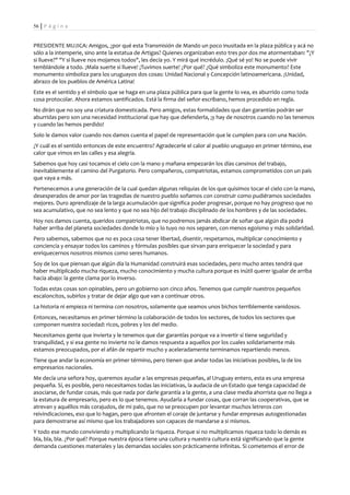56 | P á g i n a


PRESIDENTE MUJICA: Amigos, ¿por qué esta Transmisión de Mando un poco inusitada en la plaza pública y acá no
sólo a la intemperie, sino ante la estatua de Artigas? Quienes organizaban esto tres por dos me atormentaban: "¿Y
si llueve?" "Y si llueve nos mojamos todos", les decía yo. Y mirá qué incrédulo. ¡Qué sé yo! No se puede vivir
temblándole a todo. ¡Mala suerte si llueve! ¡Tuvimos suerte! ¿Por qué? ¿Qué simboliza este monumento? Este
monumento simboliza para los uruguayos dos cosas: Unidad Nacional y Concepción latinoamericana. ¡Unidad,
abrazo de los pueblos de América Latina!
Este es el sentido y el símbolo que se haga en una plaza pública para que la gente lo vea, es aburrido como toda
cosa protocolar. Ahora estamos santificados. Está la firma del señor escribano, hemos procedido en regla.
No dirán que no soy una criatura domesticada. Pero amigos, estas formalidades que dan garantías podrán ser
aburridas pero son una necesidad institucional que hay que defenderla, ¡y hay de nosotros cuando no las tenemos
y cuando las hemos perdido!
Solo le damos valor cuando nos damos cuenta el papel de representación que le cumplen para con una Nación.
¿Y cuál es el sentido entonces de este encuentro? Agradecerle el calor al pueblo uruguayo en primer término, ese
calor que vimos en las calles y esa alegría.
Sabemos que hoy casi tocamos el cielo con la mano y mañana empezarán los días cansinos del trabajo,
inevitablemente el camino del Purgatorio. Pero compañeros, compatriotas, estamos comprometidos con un país
que vaya a más.
Pertenecemos a una generación de la cual quedan algunas reliquias de los que quisimos tocar el cielo con la mano,
desesperados de amor por las tragedias de nuestro pueblo soñamos con construir como pudiéramos sociedades
mejores. Duro aprendizaje de la larga acumulación que significa poder progresar, porque no hay progreso que no
sea acumulativo, que no sea lento y que no sea hijo del trabajo disciplinado de los hombres y de las sociedades.
Hoy nos damos cuenta, queridos compatriotas, que no podremos jamás abdicar de soñar que algún día podrá
haber arriba del planeta sociedades donde lo mío y lo tuyo no nos separen, con menos egoísmo y más solidaridad.
Pero sabemos, sabemos que no es poca cosa tener libertad, disentir, respetarnos, multiplicar conocimiento y
conciencia y ensayar todos los caminos y fórmulas posibles que sirvan para enriquecer la sociedad y para
enriquecernos nosotros mismos como seres humanos.
Soy de los que piensan que algún día la Humanidad construirá esas sociedades, pero mucho antes tendrá que
haber multiplicado mucha riqueza, mucho conocimiento y mucha cultura porque es inútil querer igualar de arriba
hacia abajo: la gente clama por lo inverso.
Todas estas cosas son opinables, pero un gobierno son cinco años. Tenemos que cumplir nuestros pequeños
escaloncitos, subirlos y tratar de dejar algo que van a continuar otros.
La historia ni empieza ni termina con nosotros, solamente que seamos unos bichos terriblemente vanidosos.
Entonces, necesitamos en primer término la colaboración de todos los sectores, de todos los sectores que
componen nuestra sociedad: ricos, pobres y los del medio.
Necesitamos gente que invierta y le tenemos que dar garantías porque va a invertir si tiene seguridad y
tranquilidad, y si esa gente no invierte no le damos respuesta a aquellos por los cuales solidariamente más
estamos preocupados, por el afán de repartir mucho y aceleradamente terminamos repartiendo menos.
Tiene que andar la economía en primer término, pero tienen que andar todas las iniciativas posibles, la de los
empresarios nacionales.
Me decía una señora hoy, queremos ayudar a las empresas pequeñas, al Uruguay entero, esta es una empresa
pequeña. Sí, es posible, pero necesitamos todas las iniciativas, la audacia de un Estado que tenga capacidad de
asociarse, de fundar cosas, más que nada por darle garantía a la gente, a una clase media ahorrista que no llega a
la estatura de empresario, pero es lo que tenemos. Ayudarla a fundar cosas, que corran las cooperativas, que se
atrevan y aquéllos más corajudos, de mi palo, que no se preocupen por levantar muchos letreros con
reivindicaciones, eso que lo hagan, pero que afronten el coraje de juntarse y fundar empresas autogestionadas
para demostrarse así mismo que los trabajadores son capaces de mandarse a si mismos.
Y todo ese mundo conviviendo y multiplicando la riqueza. Porque si no multiplicamos riqueza todo lo demás es
bla, bla, bla. ¿Por qué? Porque nuestra época tiene una cultura y nuestra cultura está significando que la gente
demanda cuestiones materiales y las demandas sociales son prácticamente infinitas. Si cometemos el error de
 