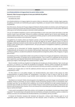 58 | P á g i n a


                                                     ANEXO X
Los afrodescendientes en Uruguay tienen los peores índices sociales
Reclamos. Piden incorporar preguntas al censo para definición de políticas
¿Te interesa esta noticia?
   EDUARDO DELGADO

Los afrodescendientes en Uruguay registran los peores índices en educación, empleo y vivienda. Según expertos,
las políticas universales son insuficientes para superar inequidades y es necesario tomar medidas específicas para
esa población.

Para Silvia García, directora del Proyecto Regional Población afrodescendiente de América Latina del Programa de
Naciones Unidas para el Desarrollo (PNUD) las políticas universales han demostrado en muchos países de América
Latina que no son suficientes, porque no alcanzan a toda la población.

"Yo uso una metáfora futbolística, la de la cancha desnivelada, en esos casos para el que está arriba es más fácil
hacerle un gol al que está abajo. Entonces las políticas universales suponen que la cancha está nivelada, que
estamos todos al mismo nivel, y esa es una presunción errónea, porque la cancha está desnivelada. Las políticas
universales en ese sentido no son suficientes", expresó.

"Los gobiernos, los estados, tienen que empezar a pensar, como hace Brasil en algunos casos, en tener políticas
focalizadas para aquella población que está en la parte de abajo de la cancha", destacó García a El País en
Managua, ciudad que el pasado seis de octubre fue sede del taller "Derechos de la población afrodescendiente de
América Latina: Desafíos para su implementación", del que participaron investigadores académicos y periodistas
de diferentes países.

La profesora de la Universidad de Córdoba (Argentina) María José Becerra, fue quien realizó el informe
"Implementación de los pactos y los convenios internacionales relacionados con los derechos civiles, culturales,
económicos, políticos y sociales de la población afrodescendiente de Argentina, Bolivia, Chile, Paraguay y Uruguay
para el PNUD.

Consultada por El País, la especialista señaló como positivo la existencia en Uruguay de organismos, instituciones y
secretarías relacionadas a la temática de los afrodescendientes. "Pero el tema es la capacidad real de acción de
estos organismos, que depende básicamente del presupuesto que tengan y que en general es poco o nulo, de los
apoyos que tengan y hasta del lugar físico donde funcionen", señaló.

   Becerra también recordó que el gobierno entrega becas de estudio para afrodescendientes, "pero resulta que
son pocas y se reducen a un mínimo de estudiantes de posgrado". "Decime cuántos estudiantes de posgrado
afrodescendientes pueden llegar, en vez de dar esas becas en primaria, secundaria y universidad", acotó.

  Resaltó que Uruguay tiene un nivel de cobertura primaria mayor que otros países en cuanto alfabetismo,
computadoras y salud.

   "El Plan Ceibal no es una política dirigida a los afrodescendientes, pero incide en ellos porque los niños
afrodescendientes en general reciben las computadoras y eso eleva su nivel. Si tenés al 100% de los niños
escolarizados en el ciclo primario, es que también tenés escolarizado a todos los niños afrodescendientes",
expresó.

   Para Becerra es necesario "darles más presupuesto a los organismos y que estos tengan una articulación con la
academia. Porque te encontrás con que se replican muchas actuaciones porque no hay un conocimiento real".
Consideró que esta "es una falencia de la academia, no se hace la suficiente de lo que nosotros llamamos la
extensión hacia el medio, de mostrar lo que se trabajó. Porque no tiene sentido que los datos e información que
tenemos sólo los leamos entre nosotros. Eso es una carencia de la universidad, pero el Estado debería intentar que
haya un camino más fluido".

   A esto sumó la necesidad de "tener más contacto con la realidad, ver necesidades concretas para intentar darle
respuesta". "Se necesita mayor articulación entre los movimientos, el Estado y la academia, cuando se realizan las
políticas, escuchar a los movimientos de afrodescendientes y a la academia y ahí hay una falla".

  El director de Derechos Humanos del ministerio de Educación y Cultura Javier Miranda -quien el 14 de
septiembre pasado suspendió el lanzamiento del Plan Nacional contra el Racismo y la Discriminación tras
 