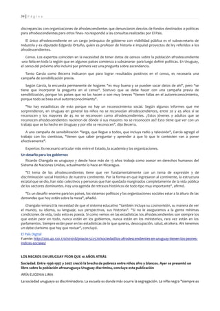59 | P á g i n a


discrepancias con organizaciones de afrodescendientes que denunciaron desvíos de fondos destinados a políticas
para afrodescendientes para otros fines- no respondió a las consultas realizadas por El País.

   El único afrodescendiente en un cargo jerárquico de gobierno con visibilidad pública es el subsecretario de
Industria y ex diputado Edgardo Ortuño, quien es profesor de historia e impulsó proyectos de ley referidos a los
afrodescendientes.

    Censo. Los expertos coinciden en la necesidad de tener datos de censos sobre la población afrodescendiente
-una falta en toda la región que en algunos países comienza a subsanarse- para luego definir políticas. En Uruguay,
el censo del próximo año incluirá por primera vez una pregunta sobre ascendencia.

  Tanto García como Becerra indicaron que para lograr resultados positivos en el censo, es necesaria una
campaña de sensibilización previa.

   Según García, la encuesta permanente de hogares "es muy buena y se pueden sacar datos de ahí", pero "se
tiene que incorporar la pregunta en el censo". Sostuvo que se debe hacer con una campaña previa de
sensibilización, porque los países que no las hacen o son muy breves "tienen fallas en el autorreconocimiento,
porque todo se basa en el autorreconocimiento".

   "No hay estadísticas de esto porque no hay un reconocimiento social. Según algunos informes que me
sorprendieron, en Uruguay en general los niños no se reconocían afrodescendientes, entre 20 y 45 años sí se
reconocen y los mayores de 45 no se reconocen como afrodescendientes. ¿Estos jóvenes y adultos que se
reconocen afrodescendientes nacieron de dónde si sus mayores no se reconocen así? Esto tiene que ver con un
trabajo que se ha hecho en Uruguay y por ello se reconocen", dijo Becerra.

   A una campaña de sensibilización "larga, que llegue a todos, que incluya radio y televisión", García agregó el
trabajo con los cientistas, "tienen que saber preguntar y aprender a que lo que le contesten van a poner
efectivamente".

   Expertos: Es necesario articular más entre el Estado, la academia y las organizaciones.
Un desafío para los gobiernos
   Ricardo Changala es uruguayo y desde hace más de 13 años trabaja como asesor en derechos humanos del
Sistema de Naciones Unidas, actualmente lo hace en Nicaragua.

   "El tema de los afrodescendientes tiene que ver fundamentalmente con un tema de expresión y de
discriminación social histórico de nuestro continente. Por la forma en que ingresaron al continente, la estructura
estatal que se dio, han sido colectivos y personas que han quedado marginados completamente de la vida pública
de los sectores dominantes. Hay una agenda de retrasos históricos de todo tipo muy importante", afirmó.

  "Es un desafío enorme para los países, los sistemas políticos y las organizaciones sociales estar a la altura de las
demandas que hoy están sobre la mesa", añadió.

   Changala remarcó la necesidad de que el sistema educativo "también incluya su cosmovisión, su manera de ver
el mundo, su idioma, su lenguaje, sus perspectivas, sus historias". "Si no le aseguramos a la gente mínimas
condiciones de vida, todo esto es poesía. Si como vemos en las estadísticas los afrodescendientes son siempre los
que están peor en todo, nunca están en los gobiernos, nunca están en los ministerios, rara vez están en los
parlamentos. Siempre están peor en las estadísticas de lo que quieras, desocupación, salud, etcétera. Ahí tenemos
un debe clarísimo que hay que revisar", concluyó.
El País Digital
Fuente: http://200.40.120.170/101018/pnacio-522570/sociedad/los-afrodescendientes-en-uruguay-tienen-los-peores-
indices-sociales/


LOS NEGROS EN URUGUAY PEOR QUE 10 AÑOS ATRÁS
Sociedad. Entre 1996-1997 y 2007 creció la brecha de pobreza entre niños afro y blancos. Ayer se presentó un
libro sobre la población afrouruguaya Uruguay discrimina, concluye esta publicación
ARÍA EUGENIA LIMA
La sociedad uruguaya es discriminadora. La escuela es donde más ocurre la segregación. La niña negra "siempre es
 