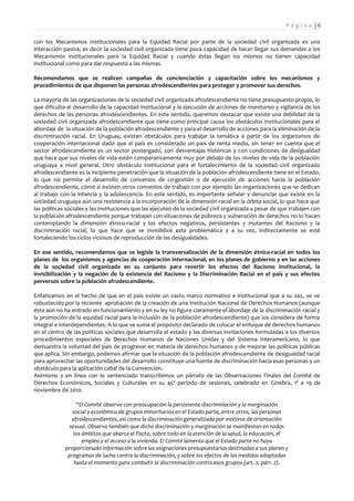 Pá g i n a |6

con los Mecanismos institucionales para la Equidad Racial por parte de la sociedad civil organizada es una
interacción pasiva, es decir la sociedad civil organizada tiene poca capacidad de hacer llegar sus demandas a los
Mecanismos institucionales para la Equidad Racial y cuando éstas llegan los mismos no tienen capacidad
institucional como para dar respuesta a las mismas.

Recomendamos que se realicen campañas de concienciación y capacitación sobre los mecanismos y
procedimientos de que disponen las personas afrodescendientes para proteger y promover sus derechos.

La mayoría de las organizaciones de la sociedad civil organizada afrodescendiente no tiene presupuesto propio, lo
que dificulta el desarrollo de la capacidad institucional y la ejecución de acciones de monitoreo y vigilancia de los
derechos de las personas afrodescendientes. En este sentido, queremos destacar que existe una debilidad de la
sociedad civil organizada afrodescendiente que tiene como principal causa los obstáculos institucionales para el
abordaje de la situación de la población afrodescendiente y para el desarrollo de acciones para la eliminación de la
discriminación racial. En Uruguay, existen obstáculos para trabajar la temática a partir de los organismos de
cooperación internacional dado que el país es considerado un país de renta media, sin tener en cuenta que el
sector afrodescendiente es un sector postergado, con desventajas históricas y con condiciones de desigualdad
que hace que sus niveles de vida estén comparativamente muy por debajo de los niveles de vida de la población
uruguaya a nivel general. Otro obstáculo institucional para el fortalecimiento de la sociedad civil organizada
afrodescendiente es la incipiente penetración que la situación de la población afrodescendiente tiene en el Estado,
lo que no permite el desarrollo de convenios de co-gestión o de ejecución de acciones hacia la población
afrodescendiente, cómo si existen otros convenios de trabajo con por ejemplo las organizaciones que se dedican
al trabajo con la infancia y la adolescencia. En este sentido, es importante señalar y denunciar que existe en la
sociedad uruguaya aún una resistencia a la incorporación de la dimensión racial en la órbita social, lo que hace que
las políticas sociales y las instituciones que las ejecuten de la sociedad civil organizada a pesar de que trabajen con
la población afrodescendiente porque trabajan con situaciones de pobreza y vulneración de derechos no lo hacen
contemplando la dimensión étnico-racial y los efectos negativos, persistentes y mutantes del Racismo y la
discriminación racial, lo que hace que se invisibilice esta problemática y a su vez, indirectamente se esté
fortaleciendo los ciclos viciosos de reproducción de las desigualdades.

En ese sentido, recomendamos que se legisle la transversalización de la dimensión étnico-racial en todos los
planes de los organismos y agencias de cooperación internacional, en los planes de gobierno y en las acciones
de la sociedad civil organizada en su conjunto para revertir los efectos del Racismo institucional, la
invisibilización y la negación de la existencia del Racismo y la Discriminación Racial en el país y sus efectos
perversos sobre la población afrodescendiente.

Enfatizamos en el hecho de que en el país existe un vasto marco normativo e institucional que a su vez, se ve
robustecido por la reciente aprobación de la creación de una Institución Nacional de Derechos Humanos (aunque
ésta aún no ha entrado en funcionamiento y en su ley no figure claramente el abordaje de la discriminación racial y
la promoción de la equidad racial para la inclusión de la población afrodescendiente) que los considera de forma
integral e interdependientes. A lo que se suma el propósito declarado de colocar el enfoque de derechos humanos
en el centro de las políticas sociales que desarrolla el estado y las diversas invitaciones formuladas a los diversos
procedimientos especiales de Derechos Humanos de Naciones Unidas y del Sistema Interamericano, lo que
demuestra la voluntad del país de progresar en materia de derechos humanos y de mejorar las políticas públicas
que aplica. Sin embargo, podemos afirmar que la situación de la población afrodescendiente de desigualdad racial
para aprovechar las oportunidades del desarrollo constituye una fuente de discriminación hacia esas personas y un
obstáculo para la aplicación cabal de la Convención.
Asimismo y en línea con lo sentenciado transcribimos un párrafo de las Observaciones Finales del Comité de
Derechos Económicos, Sociales y Culturales en su 45º período de sesiones, celebrado en Ginebra, 1º a 19 de
noviembre de 2010.

                  “El Comité observa con preocupación la persistente discriminación y la marginación
                social y económica de grupos minoritarios en el Estado parte, entre otros, las personas
                afrodescendientes, así como la discriminación generalizada por motivos de orientación
               sexual. Observa también que dicha discriminación y marginación se manifiestan en todos
                 los ámbitos que abarca el Pacto, sobre todo en la atención de la salud, la educación, el
                     empleo y el acceso a la vivienda. El Comité lamenta que el Estado parte no haya
             proporcionado información sobre las asignaciones presupuestarias destinadas a sus planes y
              programas de lucha contra la discriminación, y sobre los efectos de las medidas adoptadas
                 hasta el momento para combatir la discriminación contra esos grupos (art. 2, párr. 2).
 