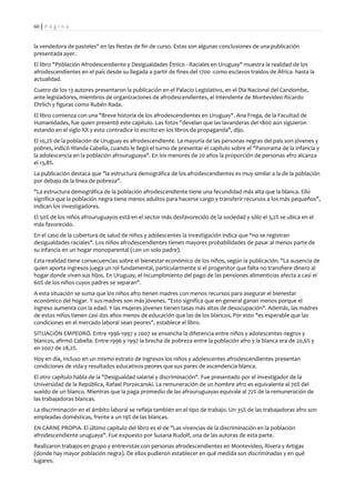 60 | P á g i n a


la vendedora de pasteles" en las fiestas de fin de curso. Estas son algunas conclusiones de una publicación
presentada ayer.
El libro "Población Afrodescendiente y Desigualdades Étnico - Raciales en Uruguay" muestra la realidad de los
afrodescendientes en el país desde su llegada a partir de fines del 1700 -como esclavos traídos de África- hasta la
actualidad.
Cuatro de los 13 autores presentaron la publicación en el Palacio Legislativo, en el Día Nacional del Candombe,
ante legisladores, miembros de organizaciones de afrodescendientes, el intendente de Montevideo Ricardo
Ehrlich y figuras como Rubén Rada.
El libro comienza con una "Breve historia de los afrodescendientes en Uruguay". Ana Frega, de la Facultad de
Humanidades, fue quien presentó este capítulo. Las fotos "develan que las lavanderas del 1800 aún siguieron
estando en el siglo XX y esto contradice lo escrito en los libros de propaganda", dijo.
El 10,2% de la población de Uruguay es afrodescendiente. La mayoría de las personas negras del país son jóvenes y
pobres, indicó Wanda Cabella, cuando le llegó el turno de presentar el capítulo sobre el "Panorama de la infancia y
la adolescencia en la población afrouruguaya". En los menores de 20 años la proporción de personas afro alcanza
el 13,8%.
La publicación destaca que "la estructura demográfica de los afrodescendientes es muy similar a la de la población
por debajo de la línea de pobreza".
"La estructura demográfica de la población afrodescendiente tiene una fecundidad más alta que la blanca. Ello
significa que la población negra tiene menos adultos para hacerse cargo y transferir recursos a los más pequeños",
indican los investigadores.
El 50% de los niños afrouruguayos está en el sector más desfavorecido de la sociedad y sólo el 3,2% se ubica en el
más favorecido.
En el caso de la cobertura de salud de niños y adolescentes la investigación indica que "no se registran
desigualdades raciales". Los niños afrodescendientes tienen mayores probabilidades de pasar al menos parte de
su infancia en un hogar monoparental (con un solo padre).
Esta realidad tiene consecuencias sobre el bienestar económico de los niños, según la publicación. "La ausencia de
quien aporta ingresos juega un rol fundamental, particularmente si el progenitor que falta no transfiere dinero al
hogar donde viven sus hijos. En Uruguay, el incumplimiento del pago de las pensiones alimenticias afecta a casi el
60% de los niños cuyos padres se separan".
A esta situación se suma que los niños afro tienen madres con menos recursos para asegurar el bienestar
económico del hogar. Y sus madres son más jóvenes. "Esto significa que en general ganan menos porque el
ingreso aumenta con la edad. Y las mujeres jóvenes tienen tasas más altas de desocupación". Además, las madres
de estos niños tienen casi dos años menos de educación que las de los blancos. Por esto "es esperable que las
condiciones en el mercado laboral sean peores", establece el libro.
SITUACIÓN EMPEORÓ. Entre 1996-1997 y 2007 se ensancha la diferencia entre niños y adolescentes negros y
blancos, afirmó Cabella. Entre 1996 y 1997 la brecha de pobreza entre la población afro y la blanca era de 20,6% y
en 2007 de 28,2%.
Hoy en día, incluso en un mismo estrato de ingresos los niños y adolescentes afrodescendientes presentan
condiciones de vida y resultados educativos peores que sus pares de ascendencia blanca.
El otro capítulo habla de la "Desigualdad salarial y discriminación". Fue presentado por el investigador de la
Universidad de la República, Rafael Porzecanski. La remuneración de un hombre afro es equivalente al 70% del
sueldo de un blanco. Mientras que la paga promedio de las afrouruguayas equivale al 72% de la remuneración de
las trabajadoras blancas.
La discriminación en el ámbito laboral se refleja también en el tipo de trabajo. Un 35% de las trabajadoras afro son
empleadas domésticas, frente a un 19% de las blancas.
EN CARNE PROPIA. El último capítulo del libro es el de "Las vivencias de la discriminación en la población
afrodescendiente uruguaya". Fue expuesto por Susana Rudolf, una de las autoras de esta parte.
Realizaron trabajos en grupo y entrevistas con personas afrodescendientes en Montevideo, Rivera y Artigas
(donde hay mayor población negra). De ellos pudieron establecer en qué medida son discriminadas y en qué
lugares.
 