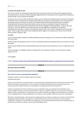 62 | P á g i n a


La cultura afro tendrá su casa
Hoy "se van a firmar los compromisos para la puesta en marcha de la Casa de la Cultura Afrouruguaya frente al
conventillo Ansina", anunció a El País el diputado, Edgardo Ortuño. Este proyecto tiene el apoyo de la Intendencia
de Montevideo y de la Cooperación Española.
Funcionará en una casa en calle Isla de Flores y Minas que fue cedida en comodato precario durante la intendencia
de Mariano Arana a la organización afrodescendiente Secupi. Este grupo "está poniendo la casa a disposición de
este proyecto que, por lo tanto, ya cuenta con un edificio histórico de 1860 que requiere para su puesta en
funcionamiento inversiones importantes desde el punto de vista de remodelación y para el costeo de los
programas culturales que pensamos desarrollar allí", afirmó el legislador afrodescendiente. La idea es que esta
casa sea un centro de referencia y de acopio de archivos historiográficos, fotográficos y de todas las
manifestaciones culturales y sociales de la población negra del país, indicó. Estará a disposición de las escuelas y
liceos. "Será un lugar de encuentro de las organizaciones de negros y sus artistas, que muchas veces no tienen
donde ensayar o exponer", dijo.
Las cifras
10,2% Es el porcentaje de población afrodescendiente que hay en Uruguay. En los menores de 20 años, la población
afro es de 13,8%.
50% De los niños afrouruguayos está en el sector más desfavorecido de la sociedad y sólo el 3,2% se ubica en el más
favorecido.
56,7% Es el porcentaje de niños afrodescendientes que vivían bajo la línea de pobreza en 2007. En 1996-1997 eran el
42,8%
70% Es lo que gana un trabajador negro en comparación con el sueldo de un blanco. En el caso de las mujeres
negras es el 72%.


El País Digital


Fuente: http://www.elpais.com.uy/081204/pciuda-385274/ciudades/los-negros-en-uruguay-peor-que-10-anos-atras/


                                                     ANEXO XI
Resolución Ministerial MIDES

                                                    ANEXO XII

Plan contra el racismo estancado desde septiembre
El gobierno quiere un año de estudio y ONG más medidas
EDUARDO DELGADO

El Plan contra el Racismo y la Discriminación -cuya presentación suspendió el director de Derechos Humanos Javier
Miranda el pasado 14 de septiembre- se iba a anunciar a mediados de diciembre, pero está estancado como
consecuencia de las diferencias entre las autoridades y las organizaciones de la sociedad civil.

Fuentes consultadas por El País coincidieron en que, en grandes líneas, las organizaciones pretenden que se
tomen medidas concretas contra la discriminación y el racismo y el gobierno apunta a un proceso de un año para
elaborar el plan, contratando a consultores para que realicen informes que luego serán presentados a la sociedad
en los 19 departamentos. "Menos diagnóstico y consultores y más medidas", afirmaron tres de los consultados.

Opiniones. Lilian Abracinskas, representante de organizaciones de mujeres, recordó que ya existe un Plan Nacional
de Igualdad y Oportunidades y se pregunto en qué se diferencia de uno contra el racismo y la discriminación.
Resaltó que "los planes no son objetivos de una gestión, sino una herramienta para la ejecución de políticas que se
transfieran en servicios y cambios, y acá se está confundiendo esto".
 