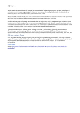 63 | P á g i n a


Señaló que la ejecución del plan de igualdad de oportunidades "es inevaluable, porque no tiene indicadores ni
metas y se va a entrar a un segundo plan". "Además, tenemos un plan de Equidad, otro de Erradicación de la
Violencia y ahora uno contra el racismo y la discriminación", acotó.

"No quiero tribunales de alzada, sino evaluaciones de acciones realizadas. No se puede comenzar cada gestión de
cero y que todo el cometido sea terminar la gestión con un plan elaborado", concluyó.

En tanto, Néstor Silva, responsable de comunicaciones de Mundo Afro, indicó que años atrás se lograron ciertos
avances contra el racismo, "pero hoy vemos retrocesos o parálisis y el mejor ejemplo es el plan contra el racismo,
adonde no vemos participación real, ni tampoco que los actores que el gobierno le ha dado responsabilidad sobre
el tema se enfoquen en que el 2011 es el año internacional de los afrodescendientes".

"Ya basta de diagnósticos, hay que pensar medidas concretas", recalcó Silva y mencionó discriminaciones
afirmativas que se aplican para problemas específicos, como viviendas para jubilados de bajos recursos o
devolución de impuestos a exportadores. "Pero cuando planteamos medidas para el colectivo afro, está mal", dijo.
El director mantiene silencio
En la secretaría de Javier Miranda comunicaron que el jerarca no hace declaraciones sobre este tema. El día que
suspendió la presentación del plan, Miranda criticó que dos medios que publicaron notas con cuestionamientos de
organizaciones de afrodescendientes (que denunciaron una desviación de fondos), no lo consultaron
previamente.
El País Digital
Fuente http://www.elpais.com.uy/110116/pnacio-541372/nacional/Plan-contra-el-racismo-estancado-desde-
septiembre/
 