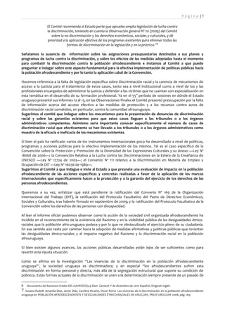 Pá g i n a |7

                    El Comité recomienda al Estado parte que apruebe amplia legislación de lucha contra
                    la discriminación, teniendo en cuenta la Observación general Nº 20 (2009) del Comité
                       sobre la no discriminación y los derechos económicos, sociales y culturales, y dé
                    prioridad a la aplicación efectiva de los programas existentes para eliminar todas las
                                 formas de discriminación en la legislación y en la práctica.”6

Señalamos la ausencia de información sobre las asignaciones presupuestarias destinadas a sus planes y
programas de lucha contra la discriminación, y sobre los efectos de las medidas adoptadas hasta el momento
para combatir la discriminación contra la población afrodescendiente e instamos al Comité a que puede
preguntar e indagar sobre este aspecto fundamental para la efectiva implementación de políticas públicas hacia
la población afrodescendiente y por lo tanto la aplicación cabal de la Convención.

Hacemos referencia a la falta de legislación específica sobre Discriminación racial y la carencia de mecanismos de
acceso a la justicia para el tratamiento de estos casos, tanto sea a nivel institucional como a nivel de los y las
profesionales encargados de administrar la justicia y defender a las víctimas que no cuentan con especialización en
esta temática en el desarrollo de su formación profesional. Ya en el 55 ° período de sesiones en dónde el Estado
uruguayo presentó sus informes 12 al 15, en las Observaciones Finales el Comité presentó preocupación por la falta
de información acerca del acceso efectivo a las medidas de protección y a los recursos contra actos de
discriminación racial cometidos, en particular, contra la comunidad afrouruguaya.
Sugerimos al comité que indague sobre los mecanismos para la presentación de denuncias de discriminación
racial y sobre las garantías existentes para que estos casos lleguen a los tribunales o a los órganos
administrativos competentes. Asimismo sería importante conocer específicamente el número de casos de
discriminación racial que efectivamente se han llevado a los tribunales o a los órganos administrativos como
muestra de la eficacia o ineficacia de los mecanismos existentes.

Si bien el país ha ratificado varios de los Instrumentos internacionales poco ha desarrollado a nivel de políticas,
programas y acciones públicas para la efectiva implementación de los mismos. Tal es el caso específico de la
Convención sobre la Protección y Promoción de la Diversidad de las Expresiones Culturales y su Anexo —Ley Nº
18068 de 2006—; la Convención Relativa a la Lucha contra las Discriminaciones en la Esfera de la Enseñanza de
UNESCO —Ley Nº 17724 de 2003—; el Convenio Nº 111 relativo a la Discriminación en Materia de Empleo y
Ocupación de OIT —Ley Nº 16036 de 1989—.
Sugerimos al Comité a que indague e inste al Estado a que presnete una evaluación de impacto en la población
afrodescendiente de las acciones específicas y concretas realizadas a favor de la aplicación de los marcos
internacionales que específicamente hacen a la protección y a la garantía del ejercicio de los derechos de las
personas afrodescendientes.

Queremos a su vez, enfatizar que está pendiente la ratificación del Convenio Nº 169 de la Organización
Internacional del Trabajo (OIT), la ratificación del Protocolo Facultativo del Pacto de Derechos Económicos,
Sociales y Culturales, tras haberlo firmado en septiembre de 2009; y la ratificación del Protocolo Facultativo de la
Convención sobre los derechos de las personas con discapacidad.

Al leer el informe oficial podemos observar como la acción de la sociedad civil organizada afrodescendiente ha
incidido en el reconocimiento de la existencia del Racismo y en la visibilidad pública de las desigualdades étnico-
raciales que la población afro-uruguaya padece y por la que ve obstaculizado el ejercicio pleno de su ciudadanía.
En ese sentido aún resta por caminar hacia la adopción de medidas afirmativas y políticas públicas que reviertan
las desigualdades étnico-raciales y el impacto negativo del Racismo y la discriminación racial en la población
afrouruguaya.

SI bien existen algunos avances, las acciones públicas desarrolladas están lejos de ser suficientes como para
revertir esta injusta situación.

Como se afirma en la investigación “Las vivencias de la discriminación en la población afrodescendiente
uruguaya”7, la sociedad uruguaya es discriminadora; y en especial “los afrodescendientes sufren esta
discriminación en forma personal y directa, más allá de la segregación estructural que supone su condición de
pobreza. Estas formas actuales de la discriminación se unen a la determinación siempre presente de un pasado de

6 Documento de Naciones Unidas E/C.12/URY/CO/3.4 Distr. General 1º de diciembre de 2010 Español, Original: inglés
7  Susana Rudolf, Amanda Díaz, Javier Díaz, Carolina Ricarte, Oscar Rorra- Las vivencias de la discriminación en la población afrodescendiente
uruguaya en POBLACIÓN AFRODESCENDIENTE Y DESIGUALDADES ÉTNICO-RACIALES EN URUGUAY, PNUD URUGUAY 2008, pág. 169
 