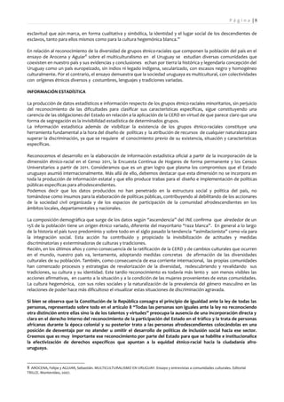 Pá g i n a |8

esclavitud que aún marca, en forma cualitativa y simbólica, la identidad y el lugar social de los descendientes de
esclavos, tanto para ellos mismos como para la cultura hegemónica blanca.”

En relación al reconocimiento de la diversidad de grupos étnico-raciales que componen la población del país en el
ensayo de Arocena y Aguiar8 sobre el multiculturalismo en el Uruguay se estudian diversas comunidades que
coexisten en nuestro país y sus evidencias y conclusiones echan por tierra la histórica y legendaria concepción del
Uruguay como un país europeizado, sin indios ni legado indígena, secularizado, con escasos negro y homogéneo
culturalmente. Por el contrario, el ensayo demuestra que la sociedad uruguaya es multicultural, con colectividades
con orígenes étnicos diversos y costumbres, lenguajes y tradiciones variadas.

INFORMACIÓN ESTADÍSTICA

La producción de datos estadísticos e información respecto de los grupos étnico-raciales minoritarios, sin perjuicio
del reconocimiento de las dificultades para clasificar sus características específicas, sigue constituyendo una
carencia de las obligaciones del Estado en relación a la aplicación de la CERD en virtud de que parece claro que una
forma de segregación es la invisibilidad estadística de determinados grupos.
La información estadística además de visibilizar la existencia de los grupos étnico-raciales constituye una
herramienta fundamental a la hora del diseño de políticas y la atribución de recursos de cualquier naturaleza para
superar la discriminación, ya que se requiere el conocimiento previo de su existencia, situación y características
específicas.

Reconocemos el desarrollo en la elaboración de información estadística oficial a partir de la incorporación de la
dimensión étnico-racial en el Censo 2011, la Encuesta Continua de Hogares de forma permanente y los Censos
Universitarios a partir de 2011. Consideramos que es un gran logro que plasma los compromisos que el Estado
uruguayo asumió internacionalmente. Más allá de ello, debemos destacar que esta dimensión no se incorpora en
toda la producción de información estatal y que ello produce trabas para el diseño e implementación de políticas
públicas específicas para afrodescendientes.
Podemos decir que los datos producidos no han penetrado en la estructura social y política del país, no
tomándose como insumos para la elaboración de políticas públicas, contribuyendo al debilitando de los accionares
de la sociedad civil organizada y de los espacios de participación de la comunidad afrodescendientes en los
ámbitos locales, departamentales y nacionales.

La composición demográfica que surge de los datos según “ascendencia” del INE confirma que alrededor de un
15% de la población tiene un origen étnico variado, diferente del mayoritario “raza blanca”. En general a lo largo
de la historia el país tuvo predominio y sobre todo en el siglo pasado la tendencia “asimilacionista” como vía para
la integración social. Esta acción ha contribuido y propiciado la invisibilización de actitudes y medidas
discriminatorias y exterminadoras de culturas y tradiciones.
Recién, en los últimos años y como consecuencia de la ratificación de la CERD y de cambios culturales que ocurren
en el mundo, nuestro país va, lentamente, adoptando medidas concretas de afirmación de las diversidades
culturales de su población. También, como consecuencia de esa corriente internacional, las propias comunidades
han comenzado procesos y estrategias de revalorización de la diversidad, redescubriendo y revalidando sus
tradiciones, su cultura y su identidad. Este tardío reconocimiento es todavía más lento y son menos visibles las
acciones afirmativas, en cuanto a la situación y a la condición de las mujeres provenientes de estas comunidades.
La cultura hegemónica, con sus roles sociales y la naturalización de la prevalencia del género masculino en las
relaciones de poder hace más dificultoso el visualizar estas situaciones de discriminación agravada.

Si bien se observa que la Constitución de la República consagra el principio de igualdad ante la ley de todas las
personas, representado sobre todo en el artículo 8 “Todas las personas son iguales ante la ley no reconociendo
otra distinción entre ellas sino la de los talentos y virtudes” preocupa la ausencia de una incorporación directa y
clara en el derecho interno del reconocimiento de la participación del Estado en el tráfico y la trata de personas
africanas durante la época colonial y su posterior trato a las personas afrodescendientes colocándolas en una
posición de desventaja por no atender u omitir el desarrollo de políticas de inclusión social hacia ese sector.
Creemos que es muy importante ese reconocimiento por parte del Estado para que se habilite e institucionalice
la efectivización de derechos específicos que apuntan a la equidad étnico-racial hacia la ciudadanía afro-
uruguaya.



8 AROCENA, Felipe y AGUIAR, Sebastián. MULTICULTURALISMO EN URUGUAY. Ensayo y entrevistas a comunidades culturales. Editorial
TRILCE. Montevideo, 2007.
 