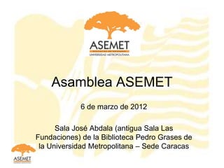 Asamblea ASEMET
            6 de marzo de 2012

      Sala José Abdala (antigua Sala Las
Fundaciones) de la Biblioteca Pedro Grases de
 la Universidad Metropolitana – Sede Caracas
 