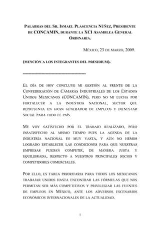 PALABRAS DEL SR. ISMAEL PLASCENCIA NÚÑEZ, PRESIDENTE
DE CONCAMIN, DURANTE LA XCI ASAMBLEA GENERAL
ORDINARIA.
MÉXICO, 23 DE MARZO, 2009.
(MENCIÓN A LOS INTEGRANTES DEL PRESIDIUM).
--------------------------------------------
EL DÍA DE HOY CONCLUYE MI GESTIÓN AL FRENTE DE LA
CONFEDERACIÓN DE CÁMARAS INDUSTRIALES DE LOS ESTADOS
UNIDOS MEXICANOS (CONCAMIN), PERO NO MI LUCHA POR
FORTALECER A LA INDUSTRIA NACIONAL, SECTOR QUE
REPRESENTA UN GRAN GENERADOR DE EMPLEOS Y BIENESTAR
SOCIAL PARA TODO EL PAÍS.
ME VOY SATISFECHO POR EL TRABAJO REALIZADO, PERO
INSATISFECHO AL MISMO TIEMPO PUES LA AGENDA DE LA
INDUSTRIA NACIONAL ES MUY VASTA, Y AÚN NO HEMOS
LOGRADO ESTABLECER LAS CONDICIONES PARA QUE NUESTRAS
EMPRESAS PUEDAN COMPETIR, DE MANERA JUSTA Y
EQUILIBRADA, RESPECTO A NUESTROS PRINCIPALES SOCIOS Y
COMPETIDORES COMERCIALES.
POR ELLO, ES TAREA PRIORITARIA PARA TODOS LOS MEXICANOS
TRABAJAR UNIDOS HASTA ENCONTRAR LAS FÓRMULAS QUE NOS
PERMITAN SER MÁS COMPETITIVOS Y PRIVILEGIAR LAS FUENTES
DE EMPLEOS EN MÉXICO, ANTE LOS ADVERSOS ESCENARIOS
ECONÓMICOS INTERNACIONALES DE LA ACTUALIDAD.
1
 