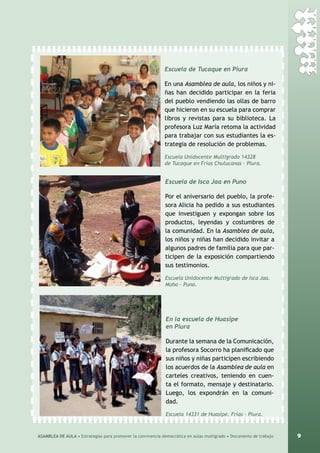 9ASAMBLEA DE AULA • Estrategias para promover la convivencia democrática en aulas multigrado • Documento de trabajo
Escuela de Tucaque en Piura
En una Asamblea de aula, los niños y ni-
ñas han decidido participar en la feria
del pueblo vendiendo las ollas de barro
que hicieron en su escuela para comprar
libros y revistas para su biblioteca. La
profesora Luz María retoma la actividad
para trabajar con sus estudiantes la es-
trategia de resolución de problemas.
Escuela Unidocente Multigrado 14328
de Tucaque en Frías Chulucanas – Piura.
Escuela de Isca Jaa en Puno
Por el aniversario del pueblo, la profe-
sora Alicia ha pedido a sus estudiantes
que investiguen y expongan sobre los
productos, leyendas y costumbres de
la comunidad. En la Asamblea de aula,
los niños y niñas han decidido invitar a
algunos padres de familia para que par-
ticipen de la exposición compartiendo
sus testimonios.
Escuela Unidocente Multigrado de Isca Jaa.
Moho – Puno.
En la escuela de Huasipe
en Piura
Durante la semana de la Comunicación,
la profesora Socorro ha planificado que
sus niños y niñas participen escribiendo
los acuerdos de la Asamblea de aula en
carteles creativos, teniendo en cuen-
ta el formato, mensaje y destinatario.
Luego, los expondrán en la comuni-
dad.
Escuela 14331 de Huasipe. Frías – Piura.
 