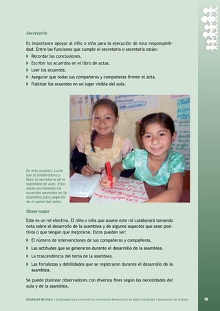 13ASAMBLEA DE AULA • Estrategias para promover la convivencia democrática en aulas multigrado • Documento de trabajo
Secretario
Es importante apoyar al niño o niña para la ejecución de esta responsabili-
dad. Entre las funciones que cumple el secretario o secretaria están:
◗	 Recordar las conclusiones.
◗	 Escribir los acuerdos en el libro de actas.
◗	 Leer los acuerdos.
◗	 Asegurar que todos sus compañeros y compañeras firmen el acta.
◗	 Publicar los acuerdos en un lugar visible del aula.
Observador
Este es un rol electivo. El niño o niña que asume este rol colaborará tomando
nota sobre el desarrollo de la asamblea y de algunos aspectos que sean posi-
tivos o que tengan que mejorarse. Estos pueden ser:
◗	 El número de intervenciones de sus compañeros y compañeras.
◗	 Las actitudes que se generaron durante el desarrollo de la asamblea.
◗	 La trascendencia del tema de la asamblea.
◗	 Las fortalezas y debilidades que se registraron durante el desarrollo de la
asamblea.
Se puede plantear observadores con diversos fines según las necesidades del
aula y de la asamblea.
En esta ocasión, Lucía
fue la moderadora y
Paca la secretaria de la
asamblea de aula. Ellas
están escribiendo los
acuerdos asumidos en la
asamblea para pegarlos
en el panel del salón.
 