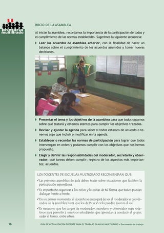 16 GUÍA DE ACTUALIZACIÓN DOCENTE PARA EL TRABAJO EN AULAS MULTIGRADO • Documento de trabajo
INICIO DE LA ASAMBLEA
Al iniciar la asamblea, recordamos la importancia de la participación de todos y
el cumplimiento de las normas establecidas. Sugerimos la siguiente secuencia:
◗	 Leer los acuerdos de asamblea anterior, con la finalidad de hacer un
balance sobre el cumplimiento de los acuerdos asumidos y tomar nuevas
decisiones.
◗	 Presentar el tema y los objetivos de la asamblea para que todos sepamos
sobre qué tratará y estemos atentos para cumplir los objetivos trazados.
◗	 Revisar y ajustar la agenda para saber si todos estamos de acuerdo o te-
nemos algo que incluir o modificar en la agenda.
◗	 Establecer o recordar las normas de participación para lograr que todos
intervengan en orden y podamos cumplir con los objetivos que nos hemos
propuesto.
◗	 Elegir y definir las responsabilidades del moderador, secretario y obser-
vador; qué tareas deben cumplir; registro de los aspectos más importan-
tes; acuerdos.
LOS DOCENTES DE ESCUELAS MULTIGRADO RECOMIENDAN QUE:
Las primeras asambleas de aula deben tratar sobre situaciones que faciliten la
participación espontánea.
Es importante organizar a los niños y las niñas de tal forma que todos puedan
dialogar frente a frente.
En un primer momento, el docente se encargará de ser el moderador o coordi-
nador de la asamblea hasta que los de IV o V ciclo puedan asumir el rol.
Es necesario que los cargos de moderador, secretario y observador sean rota-
tivos para permitir a nuestros estudiantes que aprendan a conducir el grupo,
ceder el turno, entre otros.
 