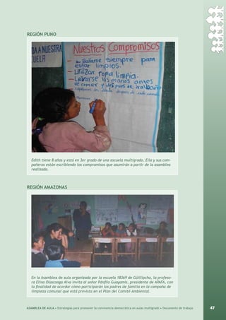 47ASAMBLEA DE AULA • Estrategias para promover la convivencia democrática en aulas multigrado • Documento de trabajo
REGIÓN pUNO
Edith tiene 8 años y está en 3er grado de una escuela multigrado. Ella y sus com-
pañeros están escribiendo los compromisos que asumirán a partir de la asamblea
realizada.
región amazonas
En la Asamblea de aula organizada por la escuela 18369 de Güillipcha, la profeso-
ra Elina Olascoaga Alva invita al señor Pánfilo Guayamis, presidente de APAFA, con
la finalidad de acordar cómo participarán los padres de familia en la campaña de
limpieza comunal que está prevista en el Plan del Comité Ambiental.
 