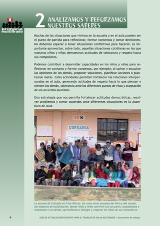 6 GUÍA DE ACTUALIZACIÓN DOCENTE PARA EL TRABAJO EN AULAS MULTIGRADO • Documento de trabajo
Muchas de las situaciones que vivimos en la escuela y en el aula pueden ser
el punto de partida para reflexionar, formar consensos y tomar decisiones.
No debemos esperar a tener situaciones conflictivas para hacerlo: es im-
portante aprovechar, sobre todo, aquellas situaciones cotidianas en las que
nuestros niños y niñas demuestran actitudes de tolerancia y respeto hacia
sus compañeros.
Podemos contribuir a desarrollar capacidades en los niños y niñas para re-
flexionar en conjunto y formar consensos, por ejemplo: al opinar y escuchar
las opiniones de los demás, proponer soluciones, planificar acciones o plan-
tearse metas. Estas actividades permiten fortalecer las relaciones interper-
sonales en el aula, generando actitudes de respeto hacia lo que piensan y
sienten los demás, tolerancia ante los diferentes puntos de vista y aceptación
de los acuerdos asumidos.
Una estrategia que nos permite fortalecer actitudes democráticas, resol-
ver problemas y tomar acuerdos ante diferentes situaciones es la Asam-
blea de aula.
2Analizamos y reforzamos
nuestros saberes
La escuela de Cofradía en Frìas (Piura), así como otras escuelas del Perú y del mundo,
son espacios de socialización, donde niños y niñas conviven con sus pares, aceptándose y
aceptando a los demás, aprendiendo a dialogar y respetar las ideas de sus compañeros.
 