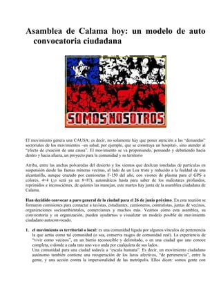 Asamblea de Calama hoy: un modelo de auto
convocatoria ciudadana
El movimiento genera una CAUSA: es decir, no solamente hay que poner atención a las “demandas”
sectoriales de los movimientos –en salud, por ejemplo, que se construya un hospital-, sino atender al
“efecto de creación de una causa”. El movimiento se va proponiendo, pensando y debatiendo hacia
dentro y hacia afuera, un proyecto para la comunidad y su territorio
Arriba, entre las anchas polvaredas del desierto y los vientos que deslizan toneladas de partículas en
suspensión desde las faenas mineras vecinas, al lado de un Loa triste y reducido a la fealdad de una
alcantarilla, aunque cruzado por camionetas F-150 del año, con visores de plasma para el GPS a
colores, 4×4 (¿o será ya un 8×8?), automáticos hasta para saber de los malestares profundos,
reprimidos e inconscientes, de quienes las manejan, este martes hay junta de la asamblea ciudadana de
Calama.
Han decidido convocar a paro general de la ciudad para el 26 de junio próximo. En esta reunión se
formaron comisiones para contactar a taxistas, estudiantes, camioneros, contratistas, juntas de vecinos,
organizaciones socioambientales, comerciantes y muchos más. Veamos cómo esta asamblea, su
convocatoria y su organización, pueden ayudarnos a visualizar un modelo posible de movimiento
ciudadano autoconvocado.
1. el movimiento es territorial o local: es una comunidad ligada por algunos vínculos de pertenencia
la que actúa como tal comunidad (o sea, conserva rasgos de comunidad real). La experiencia de
“vivir como vecinos”, en un barrio reconocible y delimitado, o en una ciudad que uno conoce
completa, o donde a cada rato uno va o anda por cualquiera de sus lados.
Una comunidad para una ciudad todavía a “escala humana”. Es decir, un movimiento ciudadano
autónomo también contiene una recuperación de los lazos afectivos, “de pertenencia”, entre la
gente, y una acción contra la impersonalidad de las metrópolis. Ellos dicen: somos gente con
 