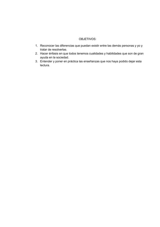 OBJETIVOS:
1. Reconocer las diferencias que puedan existir entre las demás personas y yo y
tratar de resolverlas.
2. Hacer énfasis en que todos tenemos cualidades y habilidades que son de gran
ayuda en la sociedad.
3. Entender y poner en práctica las enseñanzas que nos haya podido dejar esta
lectura.
 