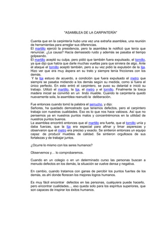 "ASAMBLEA DE LA CARPINTERÍA"
Cuenta que en la carpintería hubo una vez una extraña asamblea, una reunión
de herramientas para arreglar sus diferencias.
El martillo ejerció la presidencia, pero la asamblea le notificó que tenía que
renunciar. ¿La causa? Hacía demasiado ruido y además se pasaba el tiempo
golpeando.
El martillo aceptó su culpa, pero pidió que también fuera expulsado, el tornillo,
ya que dijo que había que darle muchas vueltas para que sirviera de algo. Ante
el ataque el tornillo aceptó también, pero a su vez pidió la expulsión de la lija.
Hizo ver que era muy áspera en su trato y siempre tenía fricciones con los
demás.
Y la lija estuvo de acuerdo, a condición que fuera expulsado el metro que
siempre se pasaba midiendo a los demás según su medida, como si fuera el
único perfecto. En esto entró el carpintero, se puso su delantal e inició su
trabajo. Utilizó el martillo, la lija, el metro y el tornillo. Finalmente la tosca
madera inicial se convirtió en un lindo mueble. Cuando la carpintería quedó
nuevamente sola, la asamblea reanudó la deliberación.
Fue entonces cuando tomó la palabra el serrucho, y dijo:
Señores, ha quedado demostrado que tenemos defectos, pero el carpintero
trabaja con nuestras cualidades. Eso es lo que nos hace valiosos. Así que no
pensemos ya en nuestros puntos malos y concentrémonos en la utilidad de
nuestros puntos buenos.
La asamblea encontró entonces que el martillo era fuerte, que el tornillo unía y
daba fuerzas, que la lija era especial para afinar y limar asperezas y
observaron que el metro era preciso y exacto. Se sintieron entonces un equipo
capaz de producir muebles de calidad. Se sintieron orgullosos de sus
fortalezas y de trabajar juntos.
¿Ocurre lo mismo con los seres humanos?
Observemos y… lo comprobaremos.
Cuando en un colegio o en un determinado curso las personas buscan a
menudo defectos en los demás, la situación se vuelve densa y negativa.
En cambio, cuando tratamos con ganas de percibir los puntos fuertes de los
demás, es ahí donde florecen los mejores logros humanos.
Es muy fácil encontrar defectos en las personas, cualquiera puede hacerlo,
pero encontrar cualidades..., eso queda solo para los espíritus superiores, que
son capaces de inspirar los éxitos humanos.
 
