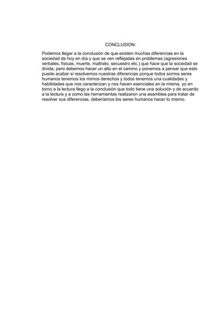 CONCLUSION:
Podemos llegar a la conclusión de que existen muchas diferencias en la
sociedad de hoy en día y que se ven reflejadas en problemas (agresiones
verbales, físicas, muerte, maltrato, secuestro etc.) que hace que la sociedad se
divida, pero debemos hacer un alto en el camino y ponernos a pensar que esto
puede acabar si resolvemos nuestras diferencias porque todos somos seres
humanos tenemos los mimos derechos y todos tenemos una cualidades y
habilidades que nos caracterizan y nos hacen esenciales en la misma, yo en
torno a la lectura llego a la conclusión que todo tiene una solución y de acuerdo
a la lectura y a como las herramientas realizaron una asamblea para tratar de
resolver sus diferencias, deberíamos los seres humanos hacer lo mismo.
 