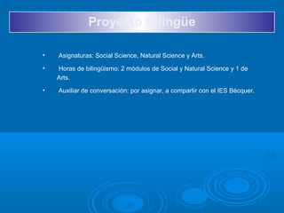 Proyecto Bilingüe
• Asignaturas: Social Science, Natural Science y Arts.
• Horas de bilingüismo: 2 módulos de Social y Natural Science y 1 de
Arts.
• Auxiliar de conversación: por asignar, a compartir con el IES Bécquer.
 