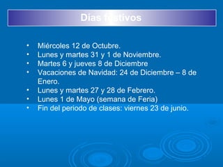 Días festivos
• Miércoles 12 de Octubre.
• Lunes y martes 31 y 1 de Noviembre.
• Martes 6 y jueves 8 de Diciembre
• Vacaciones de Navidad: 24 de Diciembre – 8 de
Enero.
• Lunes y martes 27 y 28 de Febrero.
• Lunes 1 de Mayo (semana de Feria)
• Fin del periodo de clases: viernes 23 de junio.
 