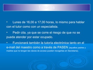 Tutorías
• Lunes de 16,00 a 17,00 horas, lo mismo para hablar
con el tutor como con un especialista.
• Pedir cita, ya que se corre el riesgo de que no se
pueda atender por estar ocupado.
• Funcionará también la tutoría electrónica tanto en el
e-mail del maestro como a través de PASEN (aquellos padres y
madres que no tengan las claves de acceso pueden recogerlas en Secretaría).
 