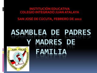 INSTITUCIÓN EDUCATIVA
  COLEGIO INTEGRADO JUAN ATALAYA
 SAN JOSÉ DE CÚCUTA, FEBRERO DE 2012



ASAMBLEA DE PADRES
   Y MADRES DE
     FAMILIA
 