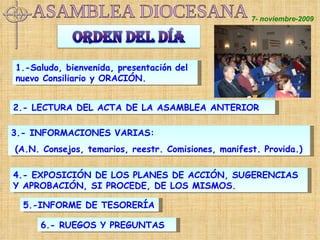 7- noviembre-2009 1.-Saludo, bienvenida, presentación del nuevo Consiliario y ORACIÓN.  2.- LECTURA DEL ACTA DE LA ASAMBLEA ANTERIOR 5.-INFORME DE TESORERÍA 4.- EXPOSICIÓN DE LOS PLANES DE ACCIÓN, SUGERENCIAS Y APROBACIÓN, SI PROCEDE, DE LOS MISMOS. 3.- INFORMACIONES VARIAS: (A.N. Consejos, temarios, reestr. Comisiones, manifest. Provida.) 6.- RUEGOS Y PREGUNTAS ASAMBLEA DIOCESANA 