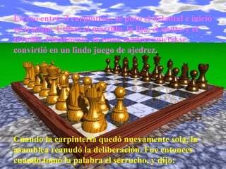 En eso entró el carpintero, se puso el delantal e inició su trabajo. Utilizó el martillo, la lija, el metro y el tornillo. Finalmente, la tosca madera inicial se convirtió en un lindo juego de ajedrez. Cuando la carpintería quedó nuevamente sola, la asamblea reanudó la deliberación. Fue entonces cuando tomó la palabra el serrucho, y dijo: 