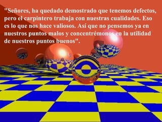 "Señores, ha quedado demostrado que tenemos defectos, pero el carpintero trabaja con nuestras cualidades. Eso es lo que nos hace valiosos. Así que no pensemos ya en nuestros puntos malos y concentrémonos en la utilidad de nuestros puntos buenos". 