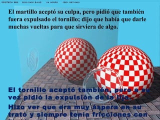 El martillo aceptó su culpa, pero pidió que también
fuera expulsado el tornillo; dijo que había que darle
muchas vueltas para que sirviera de algo.




El tornillo aceptó también, pero a su
vez pidió la expulsión de la lija.
Hizo ver que era muy áspera en su
trato y siempre tenía fricciones con
 