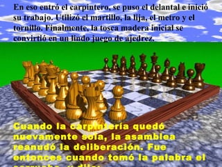 En eso entró el carpintero, se puso el delantal e inició
su trabajo. Utilizó el martillo, la lija, el metro y el
tornillo. Finalmente, la tosca madera inicial se
convirtió en un lindo juego de ajedrez.




Cuando la carpintería quedó
nuevamente sola, la asamblea
reanudó la deliberación. Fue
entonces cuando tomó la palabra el
 