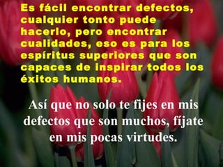 Es fácil encontrar defectos,
cualquier tonto puede
hacerlo, pero encontrar
cualidades, eso es para los
espíritus superiores que son
capaces de inspirar todos los
éxitos humanos.

 Así que no solo te fijes en mis
defectos que son muchos, fíjate
     en mis pocas virtudes.
 