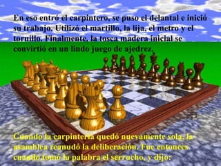 En eso entró el carpintero, se puso el delantal e inició
su trabajo. Utilizó el martillo, la lija, el metro y el
tornillo. Finalmente, la tosca madera inicial se
convirtió en un lindo juego de ajedrez.




Cuando la carpintería quedó nuevamente sola, la
asamblea reanudó la deliberación. Fue entonces
cuando tomó la palabra el serrucho, y dijo:
 