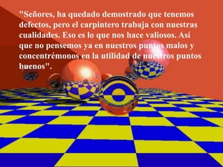 "Señores, ha quedado demostrado que tenemos
defectos, pero el carpintero trabaja con nuestras
cualidades. Eso es lo que nos hace valiosos. Así
que no pensemos ya en nuestros puntos malos y
concentrémonos en la utilidad de nuestros puntos
buenos".
 