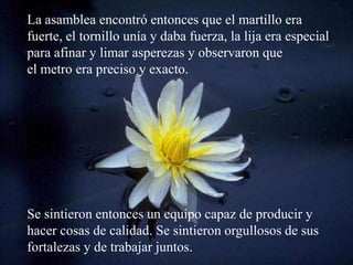 La asamblea encontró entonces que el martillo era
fuerte, el tornillo unía y daba fuerza, la lija era especial
para afinar y limar asperezas y observaron que
el metro era preciso y exacto.




Se sintieron entonces un equipo capaz de producir y
hacer cosas de calidad. Se sintieron orgullosos de sus
fortalezas y de trabajar juntos.
 