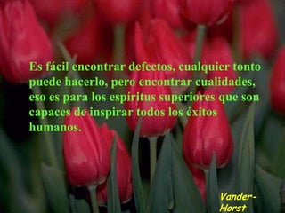 Es fácil encontrar defectos, cualquier tonto
puede hacerlo, pero encontrar cualidades,
eso es para los espíritus superiores que son
capaces de inspirar todos los éxitos
humanos.




                                    Vander-
                                    Horst
 