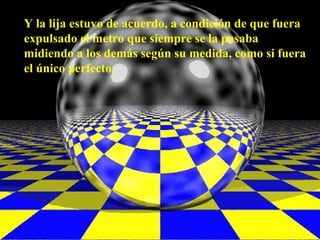 Y la lija estuvo de acuerdo, a condición de que fuera
expulsado el metro que siempre se la pasaba
midiendo a los demás según su medida, como si fuera
el único perfecto.
 