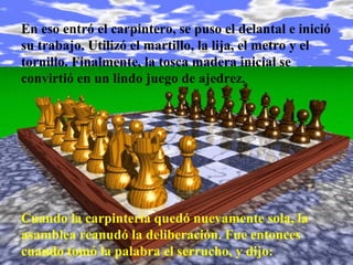 En eso entró el carpintero, se puso el delantal e inició
su trabajo. Utilizó el martillo, la lija, el metro y el
tornillo. Finalmente, la tosca madera inicial se
convirtió en un lindo juego de ajedrez.




Cuando la carpintería quedó nuevamente sola, la
asamblea reanudó la deliberación. Fue entonces
cuando tomó la palabra el serrucho, y dijo:
 
