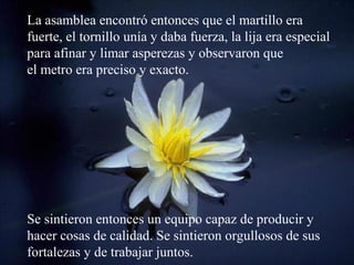 La asamblea encontró entonces que el martillo era
fuerte, el tornillo unía y daba fuerza, la lija era especial
para afinar y limar asperezas y observaron que
el metro era preciso y exacto.




Se sintieron entonces un equipo capaz de producir y
hacer cosas de calidad. Se sintieron orgullosos de sus
fortalezas y de trabajar juntos.
 