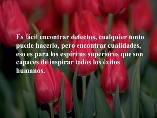 Es fácil encontrar defectos, cualquier tonto
puede hacerlo, pero encontrar cualidades,
eso es para los espíritus superiores que son
capaces de inspirar todos los éxitos
humanos.
 