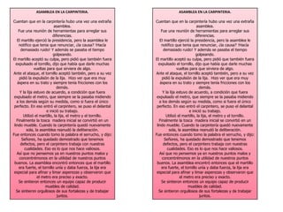 ASAMBLEA EN LA CARPINTERIA. 
Cuentan que en la carpintería hubo una vez una extraña 
asamblea. 
Fue una reunión de herramientas para arreglar sus 
diferencias. 
El martillo ejerció la presidencia, pero la asamblea le 
notifico que tenia que renunciar, ¿la causa? !Hacía 
demasiado ruido! Y además se pasaba el tiempo 
golpeando. 
El martillo aceptó su culpa, pero pidió que también fuera 
expulsado el tornillo, dijo que había que darle muchas 
vueltas para que sirviera de algo. 
Ante el ataque, el tornillo aceptó también, pero a su vez 
pidió la expulsión de la lija. Hizo ver que era muy 
áspera en su trato y siempre tenía fricciones con los 
demás. 
Y la lija estuvo de acuerdo, a condición que fuera 
expulsado el metro, que siempre se la pasaba midiendo 
a los demás según su medida, como si fuera el único 
perfecto. En eso entró el carpintero, se puso el delantal 
e inició su trabajo. 
Utilizó el martillo, la lija, el metro y el tornillo. 
Finalmente la tosca madera inicial se convirtió en un 
lindo mueble. Cuando la carpintería quedó nuevamente 
sola, la asamblea reanudó la deliberación. 
Fue entonces cuando tomo la palabra el serrucho, y dijo: 
Señores, ha quedado demostrado que tenemos 
defectos, pero el carpintero trabaja con nuestras 
cualidades. Eso es lo que nos hace valiosos. 
Así que no pensemos ya en nuestros puntos malos y 
concentrémonos en la utilidad de nuestros puntos 
buenos. La asamblea encontró entonces que el martillo 
era fuerte, el tornillo unía y daba fuerza, la lija era 
especial para afinar y limar asperezas y observaron que 
el metro era preciso y exacto. 
Se sintieron entonces un equipo capaz de producir 
muebles de calidad. 
Se sintieron orgullosos de sus fortalezas y de trabajar 
juntos. 
ASAMBLEA EN LA CARPINTERIA. 
Cuentan que en la carpintería hubo una vez una extraña 
asamblea. 
Fue una reunión de herramientas para arreglar sus 
diferencias. 
El martillo ejerció la presidencia, pero la asamblea le 
notifico que tenia que renunciar, ¿la causa? !Hacía 
demasiado ruido! Y además se pasaba el tiempo 
golpeando. 
El martillo aceptó su culpa, pero pidió que también fuera 
expulsado el tornillo, dijo que había que darle muchas 
vueltas para que sirviera de algo. 
Ante el ataque, el tornillo aceptó también, pero a su vez 
pidió la expulsión de la lija. Hizo ver que era muy 
áspera en su trato y siempre tenía fricciones con los 
demás. 
Y la lija estuvo de acuerdo, a condición que fuera 
expulsado el metro, que siempre se la pasaba midiendo 
a los demás según su medida, como si fuera el único 
perfecto. En eso entró el carpintero, se puso el delantal 
e inició su trabajo. 
Utilizó el martillo, la lija, el metro y el tornillo. 
Finalmente la tosca madera inicial se convirtió en un 
lindo mueble. Cuando la carpintería quedó nuevamente 
sola, la asamblea reanudó la deliberación. 
Fue entonces cuando tomo la palabra el serrucho, y dijo: 
Señores, ha quedado demostrado que tenemos 
defectos, pero el carpintero trabaja con nuestras 
cualidades. Eso es lo que nos hace valiosos. 
Así que no pensemos ya en nuestros puntos malos y 
concentrémonos en la utilidad de nuestros puntos 
buenos. La asamblea encontró entonces que el martillo 
era fuerte, el tornillo unía y daba fuerza, la lija era 
especial para afinar y limar asperezas y observaron que 
el metro era preciso y exacto. 
Se sintieron entonces un equipo capaz de producir 
muebles de calidad. 
Se sintieron orgullosos de sus fortalezas y de trabajar 
juntos. 
