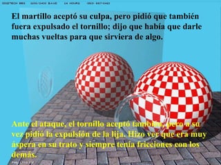 El martillo aceptó su culpa, pero pidió que también
fuera expulsado el tornillo; dijo que había que darle
muchas vueltas para que sirviera de algo.
Ante el ataque, el tornillo aceptó también, pero a su
vez pidió la expulsión de la lija. Hizo ver que era muy
áspera en su trato y siempre tenía fricciones con los
demás.
 